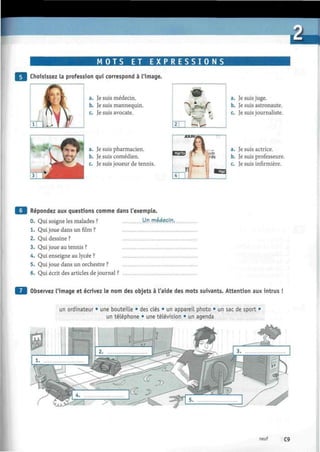 úU
M O T S ET E X P R E S S I O N S
Choisissez la profession qui correspond à l'image.
a. Je suis médecin.
b. Je suis mannequin.
c. Je suis avocate.
a. Je suis pharmacien.
b. Je suis comédien.
c. Je suis joueur de tennis.
a. Je suis juge.
b. Je suis astronaute.
c. Je suis journaliste.
a. Je suis actrice.
b. Je suis professeure.
c. Je suis infirmière.
Q | Répondez aux questions comme dans l'exemple.
0. Qui soigne les malades ?
1. Qui joue dans un film ?
2. Qui dessine ?
3. Qui joue au tennis ?
4. Qui enseigne au lycée ?
5. Qui joue dans un orchestre ?
6. Qui écrit des articles de journal ?
Un médecin.
Observez l'image et écrivez le nom des objets à l'aide des mots suivants. Attention aux intrus !
un ordinateur • une bouteille • des clés • un appareil photo • un sac de sport •
un téléphone • une télévision • un agenda
neuf C9
 