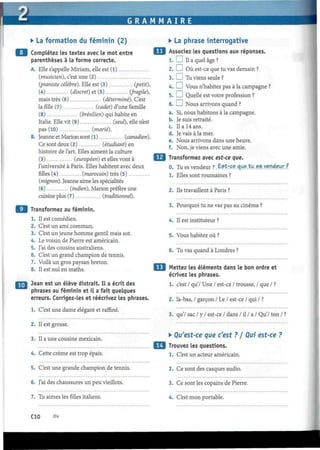 G R A M M A I R E
• La formation du féminin (2)
9 Complétez les textes avec le mot entre
parenthèses à la forme correcte.
A. Elle s'appelle Miriam, elle est (1)
(musicien), c'est une (2)
(pianiste célèbre). Elle est (3) (petit),
(4) (discret) et (5) (fragile),
mais très (6) (déterminé). C'est
la fille (7) (cadet) d'une famille
(8) (brésilien) qui habite en
Italie. Elle vit (9) (seul), elle n'est
pas (10) (marié).
B. Jeanne et Marión sont (l) (canadien).
Ce sont deux (2) (étudiant) en
histoire de l'art. Elles aiment la culture
(3) (européen) et elles vont à
l'université à Paris. Elles habitent avec deux
filles (4) (marocain) très (5)
(mignon). Jeanne aime les spécialités
(6) (indien), Marión préfère une
cuisine plus (7) (traditionnel).
9 Transformez au féminin.
1. Il est comédien.
2. C'est un ami commun.
3. C'est un jeune homme gentil mais sot.
4. Le voisin de Pierre est américain.
5. J'ai des cousins australiens.
6. C'est un grand champion de tennis.
7. Voilà un gros paysan breton.
8. Il est nul en maths.
Jean est un élève distrait. Il a écrit des
phrases au féminin et il a fait quelques
erreurs. Corrigez-les et réécrivez les phrases.
1. C'est une dame élégant et raffiné.
2. Il est grosse.
3. Il a une cousine mexicain.
4. Cette crème est trop épais.
5. C'est une grande champion de tennis.
6. J'ai des chaussures un peu vieillots.
7. Tu aimes les filles italiens.
• La phrase interrogative
Associez les questions aux réponses.
1.1 I II a quel âge ?
2. I I Où est-ce que tu vas demain ?
3. I ! Tu viens seule ?
4. I I Vous n'habitez pas à la campagne ?
5. I I Quelle est votre profession ?
6. I I Nous arrivons quand ?
a. Si, nous habitons à la campagne.
b. Je suis retraité.
c. Il a 14 ans.
d. Je vais à la mer.
e. Nous arrivons dans une heure.
f. Non, je viens avec une amie.
Transformez avec est-ce que.
0. Tu es vendeur ?. Est-ce eme tu es vendeur ?
1. Elles sont roumaines ?
2. Ils travaillent à Paris ?
3. Pourquoi tu ne vas pas au cinéma ?
4. Il est instituteur ?
5. Vous habitez où ?
6. Tu vas quand à Londres ?
Mettez les éléments dans le bon ordre et
écrivez les phrases.
1. c'est / qu'/ Une / est-ce / trousse, / que / ?
2. là-bas, / garçon / Le / est-ce / qui / ?
3. qu'/ sac / y / est-ce / dans / il / a / QuV ton / ?
• Qu'est-ce que c'est ? / Qui est-ce ?
Trouvez les questions.
1. C'est un acteur américain.
2. Ce sont des casques audio.
3. Ce sont les copains de Pierre.
4. C'est mon portable.
CIO dix
 