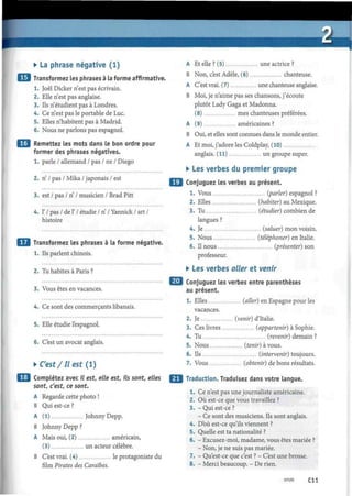 • La phrase négative (1)
Transformez les phrases à la forme affirmative.
1. Joël Dicker n'est pas écrivain.
2. Elle n'est pas anglaise.
3. Ils n'étudient pas à Londres.
4. Ce n'est pas le portable de Luc.
5. Elles n'habitent pas à Madrid.
6. Nous ne parlons pas espagnol.
| Remettez les mots dans le bon ordre pour
former des phrases négatives.
1. parle / allemand / pas / ne / Diego
2. n / pas / Mika / japonais / est
3. est / pas / n / musicien / Brad Pitt
4. 1' / pas / de F / étudie / n / Yannick / art /
histoire
Transformez les phrases à la forme négative.
1. Ils parlent chinois.
2. Tu habites à Paris ?
3. Vous êtes en vacances.
4. Ce sont des commerçants libanais.
5. Elle étudie l'espagnol.
6. C'est un avocat anglais.
• C'est/II est ( 1 )
Complétez avec il est, elle est, ils sont, elles
sont, c'est, ce sont.
A Regarde cette photo !
B Qui est-ce ?
A (1) Johnny Depp.
B Johnny Depp ?
A Mais oui, (2) américain,
(3) un acteur célèbre.
B C'est vrai. (4) le protagoniste du
film Pirates des Caraïbes.
A Et elle ? (5) une actrice ?
B Non, c'est Adèle, (6) chanteuse.
A C'est vrai. (7) une chanteuse anglaise.
B Moi, je n'aime pas ses chansons, j'écoute
plutôt Lady Gaga et Madonna.
(8) mes chanteuses préférées.
A (9) américaines ?
B Oui, et elles sont connues dans le monde entier.
A Et moi, j'adore les Coldplay, (10)
anglais. (11) un groupe super.
• Les verbes du premier groupe
Conjuguez les verbes au présent.
1. Vous (parler) espagnol ?
2. Elles (habiter) au Mexique.
3. Tu (étudier) combien de
langues ?
4. Je (saluer) mon voisin.
5. Nous (téléphoner) en Italie.
6. Il nous (présenter) son
professeur.
• Les verbes aller et venir
Conjuguez les verbes entre parenthèses
au présent.
1. Elles (aller) en Espagne pour les
vacances.
2. Je (venir) d'Italie.
3. Ces livres (appartenir) à Sophie.
4. Tu (revenir) demain ?
5. Nous (tenir) à vous.
6. Ils (intervenir) toujours.
7. Vous (obtenir) de bons résultats.
Traduction. Traduisez dans votre langue.
1. Ce n'est pas une journaliste américaine.
2. Où est-ce que vous travaillez ?
3. - Qui est-ce ?
- Ce sont des musiciens. Ils sont anglais.
4. D'où est-ce qu'ils viennent ?
5. Quelle est ta nationalité ?
6. - Excusez-moi, madame, vous êtes mariée ?
- Non, je ne suis pas mariée.
7. - Qu'est-ce que c'est ? - C'est une brosse.
8. - Merci beaucoup. - De rien.
Cil
 