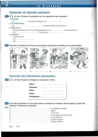 IUMJL
Demander et répondre poliment
J(~ CD*091 Écoutez et complétez avec les expressions qui manquent.
1. À l'école
(1) , vous pouvez répéter, (2) ?
2. À l'arrêt de bus
(3) , le cinéma Odéon est loin d'ici ?
3. Dans la rue
- Bonjour Albert, ça va ? Tu es libre samedi soir ? (4) t'inviter chez moi.
-(5) ! J'accepte (6)
4. Au lycée
- Voilà ton livre.
-(7)
-(8)
Observez les dessins et écrivez les expressions de politesse utilisées par les personnages
1.
Demander des informations personnelles
«P|» CD*092 Écoutez le dialogue et remplissez la fiche.
Nom :
Prénom :
Ville:
Pays :
Profession :
DELF
Vous êtes journaliste et vous interviewez le champion de natation Yannick Agnel. À partir des
réponses, retrouvez les questions.
1 Je m'appelle Yannick.
2 Agnel.
3 J'ai 21 ans.
4 Je suis nageur professionnel.
5 Je suis français.
6 Je parle français.
7 J'habite à Nîmes.
C12 douze
 