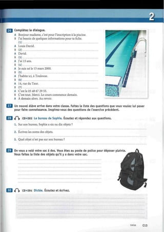 Complétez le dialogue.
A Bonjour madame, c'est pour l'inscription à la piscine.
B J'ai besoin de quelques informations pour ta fiche.
A Louis David.
B (2)
A David.
B (3)
A J'ai 15 ans.
B (4)
A Je suis né le 15 mars 2000.
B (5)
A J'habite ici, à Toulouse.
B (6)
A 14, rue du Taur.
B (7)
A C'est le 05 48 67 29 55.
B C'est tout. Merci. Le cours commence demain.
A À demain alors. Au revoir.
Un nouvel élève arrive dans votre classe. Faites la liste des questions que vous voulez lui poser
pour faire connaissance. Inspirez-vous des questions de l'exercice précédent.
^(~ CD*093 Le bureau de Sophie. Écoutez et répondez aux questions.
1. Sur son bureau, Sophie a six ou dix objets ?
2. Écrivez les noms des objets.
3. Quel objet n'est pas sur son bureau ?
On vous a volé votre sac à dos. Vous êtes au poste de police pour déposer plainte.
Vous faites la liste des objets qu'il y a dans votre sac.
3 «0» CD*094 Dictée. Écoutez et écrivez.
treize C13
 