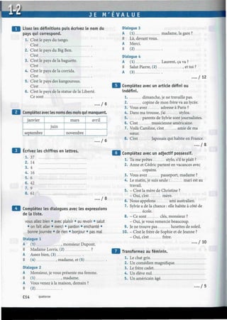 J E M ' E V A L U E
Lisez les définitions puis écrivez le nom du
pays qui correspond.
1. C'est le pays du tango.
C'est
2. C'est le pays du Big Ben.
Cest
3. C'est le pays de la baguette.
Cest
4. C'est le pays de la corrida.
Cest
5. C'est le pays des kangourous.
Cest
6. C'est le pays de la statue de la Liberté.
Ce sont
.... / 6
Complétez avec les noms des mois qui manquent.
janvier
septembre
juin
mars
novembre
avril
.... / 6
Ecrivez les chiffres en lettres.
1. 37
2.
3.
4.
5.
6.
7.
14
4
16
6
42
9
8. 61
. . / 8
Complétez les dialogues avec les expressions
de la liste.
vous allez bien • avec plaisir • au revoir • salut
• on fait aller • merci • pardon • enchanté •
bonne journée • de rien • bonjour • pas mal
Dialogue 1
A (1) , monsieur Dupont.
B Madame Lorris, (2) ?
A Assez bien, (3)
B (4) , madame, et (5)
Dialogue 2
A Monsieur, je vous présente ma femme.
B (1) .madame.
A Vous venez à la maison, demain ?
B (2)
Dialogue 3
A (1) madame, la gare ?
B Là, devant vous.
A Merci.
B (2)
Dialogue 4
A (1) Laurent, ça va ?
B Salut Pierre, (2) , et toi ?
A (3)
..../12
Complétez avec un article défini ou
indéfini.
1 dimanche, je ne travaille pas.
2 copine de mon frère va au lycée.
3. Vous avez adresse à Paris ?
4. Dans ma trousse, j'ai stylos.
5 parents de Sylvie sont journalistes.
6. C'est musicienne américaine.
7. Voilà Caroline, c'est amie de ma
sœur.
8. C'est Japonais qui habite en France.
. . . . / 8
Complétez avec un adjectif possessif.
1. Tu me prêtes stylo, s'il te plaît ?
2. Anne et Cédric partent en vacances avec
copains.
3. Vous avez passeport, madame ?
4. Le matin, je suis seule : mari est au
travail.
5. - C'est la mère de Christine ?
- Oui, c'est mère.
6. Nous appelons ami australien.
7. Sylvie a de la chance : elle habite à côté de
école.
8. - Ce sont clés, monsieur ?
- Oui, je vous remercie beaucoup.
9. Je ne trouve pas lunettes de soleil.
10. - C'est le frère de Sophie et de Jeanne ?
- Oui, c'est frère.
.... / 10
Transformez au féminin.
1. Le chat gris
2. Un comédien magnifique.
3. Le frère cadet
4. Un élève nul
5. Un américain âgé
. . / 5
C14 quatorze
 