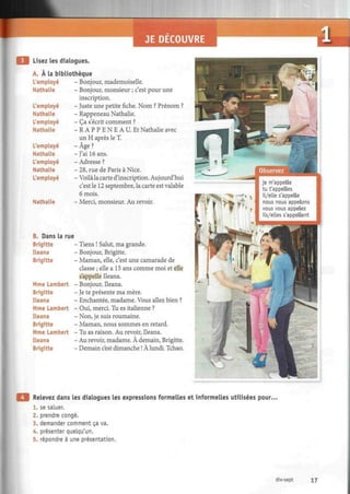 JE DECOUVRE il
Lisez les dialogues.
A. À la bibliothèque
L'employé
Nathalie
L'employé
Nathalie
L'employé
Nathalie
L'employé
Nathalie
L'employé
Nathalie
L'employé
Nathalie
- Bonjour, mademoiselle.
- Bonjour, monsieur ; c'est pour une
inscription.
- Juste une petite fiche. Nom ? Prénom ?
- Rappeneau Nathalie.
- Ça s'écrit comment ?
- R A P P E N E A U . Et Nathalie avec
un H après le T.
-Âge?
- J'ai 16 ans.
- Adresse ?
- 28, rue de Paris à Nice.
- Voilàlacarted'inscription. Aujourd'hui
c'est le 12 septembre, la carte est valable
6 mois.
- Merci, monsieur. Au revoir.
B. Dans la rue
Brigitte
Ileana
Brigitte
Mme Lambert
Brigitte
Ileana
Mme Lambert
Ileana
Brigitte
Mme Lambert
Ileana
Brigitte
- Tiens ! Salut, ma grande.
- Bonjour, Brigitte.
- Maman, elle, c'est une camarade de
classe ; elle a 15 ans comme moi et elle
s'appelle Ileana.
- Bonjour, Ileana.
- Je te présente ma mère.
- Enchantée, madame. Vous allez bien ?
- Oui, merci. Tu es italienne ?
- Non, je suis roumaine.
- Maman, nous sommes en retard.
- Tu as raison. Au revoir, Ileana.
- Au revoir, madame. À demain, Brigitte.
- Demain c'est dimanche ! À lundi. Tchao.
Relevez dans les dialogues les expressions formelles et informelles utilisées pour.
1. se saluer.
2. prendre congé.
3. demander comment ça va.
4. présenter quelqu'un.
5. répondre à une présentation.
dix-sept 17
 