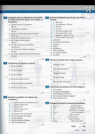 •
FU Complétez avec les adjectifs de nationalité
(et faites l'accord en genre et en nombre, si
nécessaire).
1. Fatima est née à Casablanca.
Elle est
2. Irène habite à Athènes.
Elle est
3. Susan et sa sœur sont nées à Londres.
Elles sont
4. Yang vient de Pékin. Il est
5. Elle s'appelle Maria Rossi.
Elle est
6. La ville de Carmen est Madrid.
Carmen est
7. Les Schweitzer habitent à Berlin.
Ils sont
8. Les frères Vashuck viennent de Moscou.
Ils sont
.... / 8
Q Transformez les phrases au pluriel.
1. Elle a un chien.
2.
3.
4.
5.
6.
Il est portugais.
Je suis employé.
Mon frère habite à Paris.
C'est un médecin scrupuleux.
Notre ami aime jouer.
/ 6
Q Associez la question à la réponse qui
correspond.
1. I I Qu'est-ce que tu fais dans la vie ?
2. I I Qu'est-ce que c'est ?
3. ! I Qui est-ce ?
4. I I Qu'est-ce que c'est ?
5. I ! Qui est-ce ?
a. Ce sont les livres de français.
b. Ce sont les amis de Sophie.
c. Je suis médecin.
d. C'est le professeur d'anglais.
e. C'est un ordinateur.
/ 5
Assodez les éléments pour former une phrase
correcte.
1. D Elle, c'est
2.1 I Sa profession ? Elle est
3. D Ils sont
4. I I Ce sont
5. I I II est né en Italie, il est
6. I I II vient de Rome, c'est
7. ! I Regarde ce garçon. C'est
8. I I C'est ta sœur ? Oui, c'est
a. architecte.
b. les voisins de Sandrine.
c. Corinne.
d. italien.
e. australiens.
f. l'ami de Sophie.
g. un étudiant italien.
h. ma sœur.
.... / 8
Trouvez la question pour chaque réponse.
1
Il habite à Paris.
2
Si, je suis canadienne.
3
Il s'appelle Pierre.
4
Je viens d'Italie.
5
Oui, j'étudie le français.
. . . . / 5
Transformez les phrases à la forme négative.
1. Tu es pacsé.
2. Ce sont des Sénégalais.
3. Nous habitons en France.
4. Est-ce qu'ils étudient l'anglais ?
5. C'est un élève de lre
.
..../ 5
Conjuguezau présent lesverbes entre parenthèses.
1. Nous (parler) italien.
2. Elle (s'appeler) Martine.
3. Ils (travailler) en Turquie.
4. Vous (venir) dimanche ?
5. Tu (aller) à Lyon ?
6. J' (avoir) 37 ans.
7. Ils (aller) à l'école.
8. Nous (être) marocains.
.... / 8
TOTAL .... / 100
quinze C l 5
 