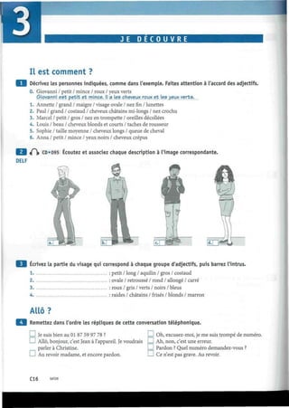 JE D E C O U V R E
Il est comment ?
Décrivez les personnes indiquées, comme dans l'exemple. Faites attention à l'accord des adjectifs.
0. Giovanni / petit / mince / roux / yeux verts
Giovanni est petit et mince. Il a les cheveux roux et les yeux verts.
1. Annette / grand / maigre / visage ovale / nez fin / lunettes
2. Paul / grand / costaud / cheveux châtains mi-longs / nez crochu
3. Marcel / petit / gros / nez en trompette / oreilles décollées
4. Louis / beau / cheveux blonds et courts / taches de rousseur
5. Sophie / taille moyenne / cheveux longs / queue de cheval
6. Anna / petit / mince / yeux noirs / cheveux crépus
<P)» CD*095 Écoutez et associez chaque description à l'image correspondante.
DELF
Écrivez la partie du visage qui correspond à chaque groupe d'adjectifs, puis barrez l'intrus.
1 : petit / long / aquilin / gros / costaud
2. : ovale / retroussé / rond / allongé / carré
3 : roux / gris / verts / noirs / bleus
4 : raides / châtains / frisés / blonds / marron
Allô?
Remettez dans l'ordre les répliques de cette conversation téléphonique.
I I Je suis bien au 01 87 59 97 78 ? I I Oh, excusez-moi, je me suis trompé de numéro.
I I Allô, bonjour, c'est Jean à l'appareil. Je voudrais ! I Ah, non, c'est une erreur.
parler à Christine. I I Pardon ? Quel numéro demandez-vous ?
I I Au revoir madame, et encore pardon. I I Ce n'est pas grave. Au revoir.
C16 seize
 