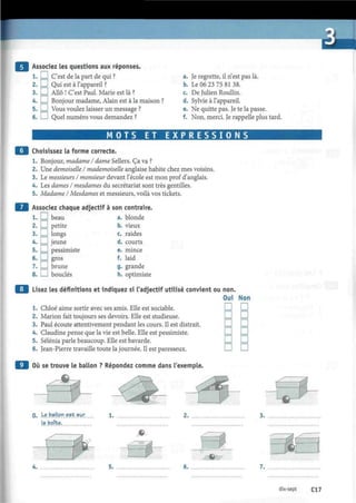 Associez les questions aux réponses.
1. ! I C'est de la part de qui ? a.
2. I I Qui est à l'appareil ? b.
3. • Allô ! C'est Paul. Marie est là ? c.
4. I ! Bonjour madame, Alain est à la maison ? d.
5. ! I Vous voulez laisser un message ? e.
6. I I Quel numéro vous demandez ? f.
Je regrette, il n'est pas là.
Le 06 23 75 81 38.
De Julien Roullin.
Sylvie à l'appareil.
Ne quitte pas. Je te la passe.
Non, merci. Je rappelle plus tard.
M O T S ET E X P R E S S I O N S
9 Choisissez la forme correcte.
1. Bonjour, madame I dame Sellers. Ça va ?
2. Une demoiselle I mademoiselle anglaise habite chez mes voisins.
3. Le messieurs I monsieur devant l'école est mon prof d'anglais.
4. Les dames I mesdames du secrétariat sont très gentilles.
5. Madame I Mesdames et messieurs, voilà vos tickets.
9 Associez chaque adjectif à son contraire.
1. I I beau a. blonde
2. EU petite
3. I I longs
4. I I jeune
5. I I pessimiste
6. I I gros
7. I I brune
8. I I bouclés
b. vieux
c. raides
d. courts
e. mince
f. laid
g. grande
h. optimiste
Lisez les définitions et indiquez si l'adjectif utilisé convient ou non.
1. Chloé aime sortir avec ses amis. Elle est sociable.
2. Marión fait toujours ses devoirs. Elle est studieuse.
3. Paul écoute attentivement pendant les cours. Il est distrait.
4. Claudine pense que la vie est belle. Elle est pessimiste.
5. Sélénia parle beaucoup. Elle est bavarde.
6. Jean-Pierre travaille toute la journée. Il est paresseux.
Où se trouve le ballon ? Répondez comme dans l'exemple.
Oui Non
D D
D D
D D
D D
D D
D D
0. Le.ballon est sur
la boîte.
1.
s*^ Y 
-cÇ -
5.
# • .
A
.
6 7.
dix-sept Cl 7
 