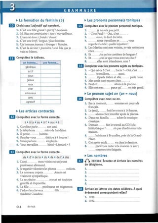 G R A M M A I R E
• La formation du féminin (3)
Choisissez l'adjectif qui convient.
1. C'est unefillegrand I sportif/ heureuse.
2. M. Rica est américaine I turc I merveilleuse.
3. L'eau est doux/froide/ chaud.
4. C'est une bref/ longue /faux histoire.
5. Un hommejoyeuse I étranger / blanche.
6. C'est la dernier l'première l'seul fois queje
vais au Maroc.
Complétez le tableau.
un homme...
généreux
actif
doux
jaloux
roux
cher
amoureux
grec
agressif
une femme...
• Les articles contractés
Complétez avec la forme correcte.
à • à la • au • à 1' • aux • à
1. Caroline parle son ami.
2. Je téléphone mère de Sandrine.
3. Il pense Justine.
4. Rendez-vous théâtre à 9 heures !
5. Nous parlons employés.
6. Vous travaillez hôtel « Léonard » ?
Complétez avec la forme correcte.
de • d' • de la • du • de • de l' • des
1. L'ami mon voisin est un jeune
professeur allemand.
2. Je regarde volontiers les photos enfants.
3. Le nouveau copain Annie est
vraiment sympathique.
4. La secrétaire avocat est toujours
gentille et disponible.
5. La fille professeur est mignonne.
6. J'adore les cheveux fille
madame Claudine.
• Les pronoms personnels toniques
Complétez avec le pronom personnel tonique.
1 , je ne suis pas petit.
2. - C'est Paul ?-Oui, c'est
3 aussi, ils font du latin.
4. , nous travaillons et , vous
regardez la télé : quelle injustice !
5. Les Martin sont mes voisins, je vais volontiers
chez
6. Et , tu parles combien de langues ?
7. Et , est-ce que vous avez un chat ?
8 , elles sont irlandaises, non ?
Complétez avec les pronoms sujets ou toniques.
1. - Qui est-ce ? C'est...., Lucie ? - Oui, c'est
2 travaillons, aussi.
3 , il parle italien et elle, parle russe.
4. Mes amis sont encore chez
5. Paul et , allons à la piscine.
6. Elle sort avec parce qu' est très gentil.
• Le pronom sujet on (on = nous)
Complétez avec nous ou on.
1. En ce moment, sommes en cours de
français.
2. Le jeudi, finit les cours à 14 heures.
3 allons chez Jennifer après la piscine.
4. Dans ma famille, adore la musique
classique.
5. Demain fait le travail au CDI à la
bibliothèque ? n'a pas d'ordinateur à la
maison.
6. habitons à Bruxelles, près de la Grand-
Place.
7. Cet après-midi, va chez le dentiste.
8 préférons rester à la maison ce soir ;
sommes très fatigués.
• Les nombres
«P|» CD«096 Écoutez et écrivez les numéros
de téléphone.
1
2
3
4
5
Écrivez en lettres ces dates célèbres. À quel
événement correspondent-elles?
1. 1789
2. 1492
C18 dix-huit
 