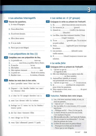 • Les adverbes interrogatifs
•M Trouvez les questions.
1. Je viens d'Espagne.
2. Nous allons bien.
3. Ils arrivent demain.
4. Elle a deux sœurs.
5. Il va au stade.
6. Parce que je suis fatigué.
• Les prépositions de lieu (1)
| Complétez avec une préposition de lieu.
1. Le portable est mon sac.
2. mes livres, je préfère Harry Potter.
3. Il marche la rue.
4. Elle habite de chez moi.
5. Mes copines viennent moi.
6. La poste est l'école et le cinéma.
7. Rendez-vous le cinéma, à l'entrée.
Mettez les mots dans le bon ordre.
1. dans / portable / mon / Mon / sac / est
2. Dupont / - / de / famille / habite / au / moi /
La / dessous / chez
3. a / chat / le / Il / canapé / derrière / un / y
4. sont / Les / devant / télé / la / enfants
5. horloge / se / L / entre / et / la / la / fenêtre /
trouve / porte
6. de / lui / chez / viennent / Elles
7. vers / dirige / se / Il / lui
8. vous / Qui / allemand / parmi / ? / parle
• Les verbes en -ir (2e
groupe)
Conjuguez le verbe au présent de l'indicatif.
1. Ils (finir) leurs devoirs avant de sortir.
2. En vacances, je (grossir)
3. Quand on (vieillir), les cheveux
(blanchir)
4. Les filles, vous êtes vraiment timides ! Vous
(rougir) toujours.
5. Tu ne (grandir) pas. Tu es encore
un petit enfant.
6. Nous (applaudir) pour encourager
les acteurs.
7. Les ouvriers (démolir) notre
vieille maison.
8. Il (réussir) toujours à trouver une
solution.
• Le verbe faire
Conjuguez faire au présent de l'indicatif.
1. - Qu'est-ce que tu ?
- Je regarde la télé.
2. Elle veut téléphoner à sa copine mais elle
un faux numéro.
3. Aujourd'hui, Isabelle et Arnaud
une promenade avec leurs amis.
4. - Qu'est-ce que vous ? - Je suis avocat.
5. Je semblant de comprendre
pour éviter les questions.
6. Mon copain et moi, nous du sport
le dimanche.
Traduction. Traduisez dans votre langue.
1. Lui, c'est mon nouveau voisin, et eux, ce
sont ses parents.
2. - Qui est-ce ? - C'est nous.
3. Sur ma table, il y a ma trousse, et il y a aussi
mes livres.
4. - Philippe est là ? - Non, il n'est pas là.
5. La dame devant la porte de mon école,
c'est madame Dupont.
6. Elle travaille avec elle : c'est l'amie de Noémie.
7. Où est-ce que tu vas dimanche ? - Je vais
chez les parents de Luisa.
8. Le frère de mon amie est petit et blond.
9. - Pourquoi tu ne finis pas tes devoirs ?
- Parce que je suis fatiguée.
dix-neuf C19
 