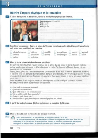 ï
JE M ' E X P R I M E
Décrire l'aspect physique et le caractère
À l'aide de la photo et de la fiche, faites la description physique de Stromae.
DELF
Date de naissance
Taille : 1 m 92
Poids : 30 kg
Yeux : gris veri
12 mars 19Ô5
Premières impressions : d'après la photo de Stromae, choisissez quatre adjectifs parmi les suivantsimières impressions : d'après la photo
qui, selon vous, qualifient son caractère.
I I sûr de lui-même I I coléreux J sociable
I I indécis I I pessimiste I I réservé
I I calme I I optimiste
I I sympathique I I ouvert I ! agressif
I I antipathique I I timide I i doux
Lisez le texte suivant et répondez aux questions.
De son vrai nom Paul Van Haver, Stromae est le génie du rap belge et de la chanson réaliste,
artiste au physique atypique et à la voix douce et claire. Sa chanson «Alors on danse» est son
premier succès planétaire.
Grand, beau, poli, il a l'air timide comme un enfant de 8 ans mais il est très déterminé. Réservé,
il travaille chez lui, dans sa chambre et non dans un grand studio, et il n'aime pas que les médias
s'occupent de sa vie privée. Toujours très souriant, il est superstitieux et porte un noeud papillon
sur scène.
Dans ses textes, il fait toujours passer un message sans oublier quelques pointes d'humour.
En effet, l'ironie est un autre trait de son caractère.
1. Quel est le vrai nom de Stromae ?
2. Quelle est sa nationalité ?
3. Quel est le titre de son premier succès ?
4. Est-ce qu'il travaille dans un studio ?
5. Qu'est-ce qu'il n'aime pas ?
6. Pourquoi est-ce qu'il porte toujours un nœud papillon sur scène ?
À partir du texte ci-dessus, décrivez maintenant le caractère de Stromae.
Lisez le blog de Jean et répondez-lui en vous décrivant.
(jT) Salut tout le monde ! Je me présente, je m'appelle Jean et j'ai 15 ans.
^ " ^ Je suis de taille moyenne. J'ai les cheveux châtains mi-longs et les yeux verts. Mon nez est
assez long et un peu aquilin. Je suis optimiste, tolérant et sociable, j'aime étudier les langues
étrangères et aller au stade. Je cherche des amis pour parler de musique et de sport.
C20 vingt
 