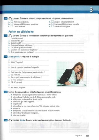 3 «0» CD «097 Écoutez et assodez chaque description à la phrase correspondante.
a. L J Antoine est distrait. d. I ! Jacques est compréhensif.
b. LJ Maude et Hélène sont sportives. e. I I Marius et Philippe sont bavards.
c. I I Laura est triste. f. I I Pierre est courageux.
Parler au téléphone
«f~V CD»098 Écoutez la conversation téléphonique et répondez aux questions.
1. Qui téléphone ?
2. Elle cherche qui ?
3. Qui répond ?
4. Pourquoi la dame téléphone ?
5. Où est-ce qu'elle se trouve ?
6. Quel est son numéro de téléphone ?
7. Et le numéro de son portable ?
Au téléphone. Complétez le dialogue.
A
B Salut, Virginie ! ^ ^
A
B Non, je regrette, Maxime n'est pas là.
A
B Oui, bien sûr. Qu'est-ce que je dois lui dire ?
A S'il peut me
B Est-ce qu'il a ton numéro de téléphone ?
A Je vous le laisse :
B Ok. C'est noté. . f*
A
B Au revoir, Virginie.
Écrivez des conversations téléphoniques en suivant les canevas.
1. A téléphone. Il / elle se présente et demande à parler à Paul.
B répond que Paul n'est pas là. Il dit de rappeler plus tard.
2. A téléphone, et demande si Annie est là.
B demande qui est à l'appareil.
A se présente.
B répond de ne pas raccrocher et qu'il la lui passe tout de suite.
A remercie.
3. A téléphone. Il / elle demande s'il / elle est bien au bon numéro.
B répond qu'il / elle s'est trompé(e).
A s'excuse et salue.
t f  CD»099 Dictée. Écoutez et écrivez les descriptions des amis de Maude.
vingt et un C21
 