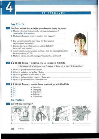 JE D E C O U V R E
i
Les loisirs
Choisissez une des deux activités proposées pour chaque personne.
1. Maxime est créatif et aime l'art. Le bricolage ou la peinture ?
. Maxjme.fajt.de.la. peint-un?.
2. Nadia aime l'eau et le sport. La natation ou le jogging ?
3. Jean-Luc n'est pas sportif, mais il aime être dans la nature.
Le jardinage ou l'équitation ?
4. Etienne aime les sports d'équipe et les jeux de ballon.
Le football ou le tennis ?
5. Aurore aime les promenades en montagne mais elle n'aime pas marcher.
La randonnée ou le VTT ?
6. Michel et Gérard aiment la musique. Un concert ou la lecture ?
i(~ CD «100 Écoutez et complétez avec les expressions de la liste.
du jogging • à la montagne • de l'escalade et du ski • à la mer • de la natation
1. Où est-ce qu'ils habitent ? Ils habitent
2. Qu'est-ce qu'ils font sur la plage ? Ils font
3. Qu'est-ce qu'ils font le week-end ? Ils font
4. Où est-ce qu'ils partent en vacances ? Ils partent
5. Qu'est-ce qu'ils aiment faire ? Ils aiment faire
t(~ CD • 101 Écoutez et assodez chaque personne à son activité préférée.
1. I I a. la cuisine
2. LJ b. le jogging
3. LJJ c. la natation
d. la lecture
e. le jardinage
4.D
5.D
La routine
Que font les personnages?
2.
C22 vingt-deux
 