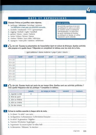 tomm
M O T S ET E X P R E S S I O N S
Chassez l'intrus et justifiez votre réponse.
0. jardinage / télévision / bricolage / peinture
. La télévision, n'est pas. une activité .m a nueNe..
1. escalade / randonnée / VTT / gymnastique
2. jogging / football / rugby / handball
3. guitare / dessin / piano / batterie
4. cartes / échecs / lecture / dames
5. cinéma / théâtre / jeux vidéo / télévision
6. aquagym / water polo / natation / athlétisme
Sports et loisirs
Les activités sportives et de loisir
se pratiquent en salle ou en plein
air. Certains sports se pratiquent
individuellement, on parle alors
de sports individuels et d'autres
se pratiquent en équipe, on utilise
l'expression sports collectifs.
t f  CD* 102 Écoutez la présentation de l'association Sport et culture de Briançon. Quelles activités
elle propose et à quelle heure ? Répondez en complétant le tableau avec les mots de la liste.
gym suédoise • danse moderne • yoga • judo • dessin
14 h 00
15 h 00
16 h 00
17 h 00
16 h 00
19 h 00
20 h 00
21 h 00
lundi mardi mercredi jeudi vendredi samedi dimanche
^ t CD* 103 Écoutez Anaïs qui parle de son temps libre. Quelles sont ses activités préférées ?
Avec quelle fréquence elle les pratique ? Complétez le tableau.
1. regarder La télé
2. faire du sport
3. aller au théâtre
4. aller au cinéma
5. lire des romans
jamais
X
de temps en temps souvent toujours
Écrivez la matière associée à chaque série de mots.
1. le climat / le relief/ une carte :
2. les Égyptiens / la Renaissance / la Révolution française :
3. le calcul / la géométrie / l'algèbre :
4. l'univers / l'évolution / la géologie :
5. le gymnase / la course à pied / le volley-ball :
6. le laboratoire / l'élément / la réaction :
vingt-trois C23
 