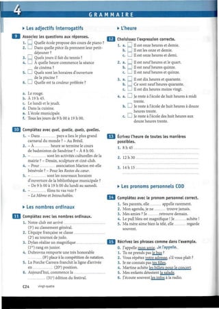 G R A M M A I R E
• Les adjectifs interrogatifs
Associez les questions aux réponses.
1. I I Quelle école propose des cours de piano ?
2. I I Dans quelle pièce ils prennent leur petit-
déjeuner ?
3. I I Quels jours il fait du tennis ?
4. I I À quelle heure commence la séance
de cinéma ?
5. I I Quels sont les horaires d'ouverture
de la piscine ?
6. I ! Quelle est ta couleur préférée ?
a. Le rouge.
b. À 19 h 45.
c. Le lundi et le jeudi.
d. Dans la cuisine.
e. L'école municipale.
f. Tous les jours de 9 h 00 à 19 h 00.
I Complétez avec quel, quelle, quels, quelles.
1. - Dans pays a lieu le plus grand
carnaval du monde ? - Au Brésil.
2. - À heure se termine le cours
de badminton de Sandrine ? - À 8 h 00.
3. - sont les activités culturelles de la
mairie ? - Dessin, sculpture et ciné-club.
4. - Pour association Marión est-elle
bénévole ? - Pour les Restos du cœur.
5. - sont les nouveaux horaires
d'ouverture de la bibliothèque municipale ?
- De 9 h 00 à 19 h 00 du lundi au samedi.
6. - films tu vas voir ?
- La Môme et Intouchables.
• Les nombres ordinaux
Complétez avec les nombres ordinaux.
1. Notre club est arrivé
(5e
) au classement général.
2. L'équipe française se classe
(2e
) au tournoi de judo.
3. Dylan réalise un magnifique
(1er
) rang en junior.
4. Dubrovna remporte une très honorable
(8e
) place à la compétition de natation.
5. La Porche Carrera franchit la ligne d'arrivée
en (20e
) position.
6. Aujourd'hui, commence la
(31e
) édition du festival.
• L'heure
a.
b.
c.
Choisissez l'expression correcte.
1. a. I I II est onze heures et demie.
I I II est les onze et demie.
1 I II est onze heures et demi.
a. I I II est neuf heures et le quart.
b. I I II est neuf heures quinze.
c. I I II est neuf heures et quinze.
I I II est dix heures et quarante.
I I Ce sont neuf heures quarante.
I I II est dix heures moins vingt.
I I Je reste à l'école de huit heures à midi
trente.
I I Je reste à l'école de huit heures à douze
heures trente.
I I Je reste à l'école des huit heures aux
douze heures trente.
3. a.
b.
c.
4. a.
c.
Ecrivez l'heure de toutes les manières
possibles.
1. 8h45
2. 12h30
3. 14 h 15
• Les pronoms personnels COD
Complétez avec le pronom personnel correct.
1. Ses parents, elle appelle rarement.
2. Mon agenda, je ne trouve jamais.
3. Mes amies ? Je retrouve demain.
4. Le pull bleu est magnifique ! Je achète !
5. Ma mère aime bien la télé, elle regarde
souvent.
Récrivez les phrases comme dans l'exemple.
0. J'appelle mon amie. Je l'appelle...
1. Tu ne prends pas le bus ?
2. Vous répétez votre adresse, s'il vous plaît ?
3. Je ne connais pas tes filles.
4. Martine achète les billets pour le concert.
5. Mes enfants détestent la salade.
6. J'écoute souvent les infos à la radio.
C24 vingt-quatre
 