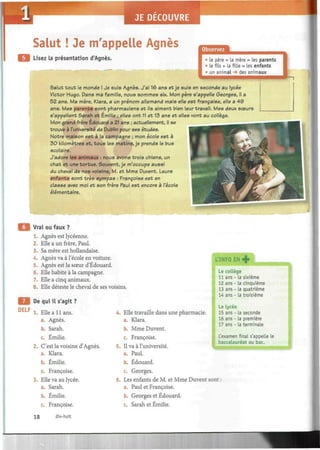 Salut ! Je m'appelle Agnès
Lisez la présentation d'Agnès. • Le père + la mère = les parents
• le fils + la fille = les enfants
• un animal -» des animaux
Salut t o u t le monde ! Je suis Agnès. J'ai 16 ans et je suis en seconde au lycée
Victor Hugo. Dans ma famille, nous sommes six. Mon père s'appelle Georges, il a
52 ans. Ma mère, Klara, a un prénom allemand mais elle est française, elle a 4 9
ans. Mes parents sont pharmaciens et ils aiment bien leur travail. Mes deux sœurs
s'appellent Sarah et Emilie ; elles ont 11 et 13 ans et elles vont au collège.
Mon grand frère Edouard a 21 ans ; actuellement, il se
trouve à l'université de Dublin pour ses études.
Notre maison est à la campagne ; mon école est à
30 kilomètres et, tous les matins, je prends le bus
scolaire.
J'adore les animaux : nous avons trois chiens, un
chat et une tortue. Souvent, je m'occupe aussi
du cheval de nos voisins, M. et Mme Duvent. Leurs
enfants sont très sympas : Françoise est en
classe avec moi et son frère Paul est encore a l'école
élémentaire.
Vrai ou faux ?
1. Agnès est lycéenne.
2. Elle a un frère, Paul.
3. Sa mère est hollandaise.
4. Agnès va à l'école en voiture.
5. Agnès est la sœur d'Edouard.
6. Elle habite à la campagne.
7. Elle a cinq animaux.
8. Elle déteste le cheval de ses voisins.
DELF
De qui il s'agit ?
1. Elle a 11 ans.
a. Agnès.
b. Sarah.
c. Emilie.
2. C'est la voisine d'Agnès.
a. Klara.
b. Emilie.
c. Françoise.
3. Elle va au lycée.
a. Sarah.
b. Emilie.
c. Françoise.
4. Elle travaille dans une pharmacie.
a. Klara.
b. Mme Duvent.
c. Françoise.
5. Il va à l'université.
a. Paul.
b. Edouard.
c. Georges.
6. Les enfants de M. et Mme Duvent
a. Paul et Françoise.
b. Georges et Edouard.
c. Sarah et Emilie.
L'INFO EN +
Le collège
11 ans - la sixième
12 ans - la cinquième
13 ans - la quatrième
14 ans - La troisième
Le lycée
15 ans - la seconde
16 ans - la première
17 ans - la terminale
L'examen final s'appelle le
baccalauréat ou bac.
sont :
18 dix-huit
 