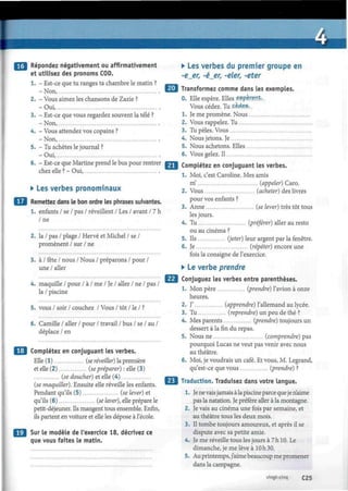 ¿
I Répondez négativement ou affirmativement
et utilisez des pronoms COD.
1. - Est-ce que tu ranges ta chambre le matin ?
- Non,
2. - Vous aimez les chansons de Zazie ?
-Oui,
3. - Est-ce que vous regardez souvent la télé ?
- Non,
4. - Vous attendez vos copains ?
- Non,
5. - Tu achètes le journal ?
-Oui,
6. - Est-ce que Martine prend le bus pour rentrer
chez elle ? - Oui,
• Les verbes pronominaux
Remettez dans le bon ordre les phrases suivantes.
1. enfants / se / pas / réveillent / Les / avant / 7 h
/ne
2. la / pas / plage / Hervé et Michel / se /
promènent / sur / ne
3. à / fête / nous / Nous / préparons / pour /
une / aller
4. maquille / pour / à / me / Je / aller / ne / pas /
la / piscine
5. vous / soir / couchez / Vous / tôt / le / ?
6. Camille / aller / pour / travail / bus / se / au /
déplace / en
• j Complétez en conjuguant les verbes.
Elle (1) (se réveiller) la première
et elle (2) (sepréparer) : elle (3)
(se doucher) et elle (4)
(se maquiller). Ensuite elle réveille les enfants.
Pendant qu'ils (5) (se lever) et
qu'ils (6) (se laver), elle prépare le
petit-déjeuner. Ils mangent tous ensemble. Enfin,
ils partent en voiture et elle les dépose à l'école.
| Sur le modèle de l'exercice 18, décrivez ce
que vous faites le matin.
• Les verbes du premier groupe en
-e_er, -é_er, -eler, -eter
¡J Transformez comme dans les exemples.
0. Elle espère. Elles espèrent..
Vous cédez. Tu cèdes,..
1. Je me promène. Nous
2. Vous rappelez. Tu
3. Tu pèles. Vous
4. Nous jetons. Je
5. Nous achetons. Elles
6. Vous gelez. Il
Complétez en conjuguant les verbes.
1. Moi, c'est Caroline. Mes amis
m' (appeler) Caro.
2. Vous (acheter) des livres
pour vos enfants ?
3. Anne (se lever) très tôt tous
les jours.
4. Tu (préférer) aller au resto
ou au cinéma ?
5. Ils (jeter) leur argent par la fenêtre.
6. Je (répéter) encore une
fois la consigne de l'exercice.
• Le verbe prendre
Conjuguez les verbes entre parenthèses.
1. Mon père (prendre) l'avion à onze
heures.
2. J' (apprendre) l'allemand au lycée.
3. Tu (reprendre) un peu de thé ?
4. Mes parents (prendre) toujours un
dessert à la fin du repas.
5. Nous ne (comprendre) pas
pourquoi Lucas ne veut pas venir avec nous
au théâtre.
6. Moi, je voudrais un café. Et vous, M. Legrand,
qu'est-ce que vous (prendre) ?
Traduction. Traduisez dans votre langue.
1. Je ne vaisjamais à la piscine parce queje n'aime
pas la natation. Je préfère aller à la montagne.
2. Je vais au cinéma une fois par semaine, et
au théâtre tous les deux mois.
3. Il tombe toujours amoureux, et après il se
dispute avec sa petite amie.
4. Je me réveille tous les jours à 7h 10. Le
dimanche, je me lève à 10 h 30.
5. Au printemps, j'aime beaucoup me promener
dans la campagne.
vingt-cinq C25
 