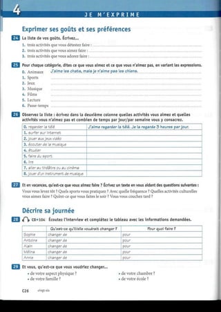 JE M ' E X P R I M E
Exprimer ses goûts et ses préférences
La liste de vos goûts. Écrivez...
1. trois activités que vous détestez faire :
2. trois activités que vous aimez faire :
3. trois activités que vous adorez faire :
Pour chaque catégorie, dites ce que vous aimez et ce que vous n'aimez pas, en variant les expressions.
0. Animaux y!JL'.m
.e
. )e
.s
. P^ats, mais je n'aime pas les chiens.
1. Sports
2. Jeux
3. Musique
4. Films
5. Lecture
6. Passe-temps
Observez la liste : écrivez dans la deuxième colonne quelles activités vous aimez et quelles
activités vous n'aimez pas et combien de temps par jour/par semaine vous y consacrez.
0. regarder a talé
1. surfer sur Internet
2. jouer aux jeux vidéo
3. écouter de la musique
4. étudier
5. faire du sport
6. lire
7. aller au théâtre ou au cinéma
8. jouer d'un instrument de musique
J'aime regarder la télé. Je la regarde 3 heures par jour.
Et en vacances, qu'est-ce que vous aimez faire ? Ecrivez un texte en vous aidant des questions suivantes :
Vous vous levez tôt ? Quels sports vous pratiquez ? Avec quelle fréquence ? Quelles activités culturelles
vous aimez faire ? Qu'est-ce que vous faites le soir ? Vous vous couchez tard ?
Décrire sa journée
£  CD «104 Écoutez l'interview et complétez le tableau avec les informations demandées.
Sophie
Antoine
Alain
Mélina
Annie
Qu'est-ce qu'il/elle voudrait changer ?
changer de
changer de
changer de
changer de
changer de
Pour quoi faire ?
pour
pour
pour
pour
pour
Et vous, qu'est-ce que vous voudriez changer.
• de votre aspect physique ?
• de votre famille ?
• de votre chambre ?
• de votre école ?
C26 vingt-six
 