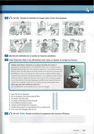 3 <(")> CD «105 Écoutez et remettez les images selon l'ordre chronologique.
tfjtfrWi
Décrivez les habitudes de la famille de l'exercice précédent.
Lisez l'interview. Dites si les affirmations sont vraies ou fausses et corrigez les fausses.
Bonjour Jean-Pascal. Comment ça se passe la journée d'un acteur ?
Quand je ne tourne pas de film, je me lève tôt le matin, vers 7 heures. Ensuite je
fais deux heures de gym avec mon entraîneur personnel. C'est peut-être beaucoup,
mais un acteur doit être toujours en forme. Ensuite je me douche et je prends mon
petit-déjeuner. Puis je me promène en ville et souvent je déjeune dans un resto.
L'après-midi est consacré à l'étude des scénarios ou aux répétitions. Avant le dîner,
parfois je prends un apéro avec des amis mais le soir je reste souvent à la maison.
La vie mondaine ne m'attire pas beaucoup, je préfère rester tranquille chez moi.
J'adore lire ou regarder la télé. Je ne me couche pas tard, jamais après minuit.
Est-ce que vous êtes content de votre vie ?
Oui, complètement. Je suis satisfait et je ne veux rien changer.
1. Jean-Pascal est chanteur. LVJ LfJ
2. En ce moment, il ne tourne pas de film. LYJ LfJ
3. Le matin, il se lève tard. LVJ LfJ
4. Le matin, il fait deux heures de gym. LVLI LfJ
5. Il ne déjeune jamais au resto. LVLI LfJ
6. L'après-midi il étudie des scénarios. LVJ LfJ
7. Il aime beaucoup la vie mondaine et il se couche tard. LVJ LfJ
8. Il ne veut rien changer dans sa vie. LVJ LfJ
«P|» CD «106 Dictée. Écoutez et écrivez le programme des vacances d'Evelyne.
vingt-sept C27
 