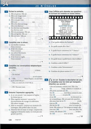 J E M ' E V A L U E
Écrivez le contraire.
1. Elle est grosse. Elle est
2. Elle a un visage rond.
Elle a un visage
3. Elle a un gros nez.
Elle a un nez.
4. Elle a les cheveux longs.
Elle aies cheveux
5. Ses cheveux sont bouclés.
Ses cheveux sont
6. Elle est paresseuse. Elle est
7. Elle est égoïste. Elle est
8. Elle est laide ! Elle est
. . / S
Complétez avec la saison.
1. Les feuilles tombent.
Nous sommes
2. Il fait très chaud.
Nous sommes
3. Les arbres fleurissent.
Nous sommes
4. Il fait froid et il gèle.
Nous sommes
. . . . / 4
Complétez les conversations téléphoniques
suivantes.
A. - Allô, à Marie.
_ ?
- De Michel.
- , je te la passe.
B. - Allô, Mme Duparc. Je suis bien
au 01 33 87 99 21 ?
-Non, ici c'est le 01 33 87 98 21
- Oh ! Excusez-moi.
Entourez l'expression appropriée.
. . . . / 5
Je ne vais jamais I vais toujours à l'opéra.
Je n'aime pas ça.
Élise regarde rarement I souvent les
documentaires de voyage à la télévision.
Elle adore voyager.
Julie va rarement I toujours en vacances à la
montagne. Elle préfère aller à la mer.
Maureen fait de temps en temps I toujours du
jogging le dimanche matin. Ce n'est pas une
grande sportive.
. . . . / 4
Lisez l'affiche puis répondez aux questions
en écrivant les nombres en toutes lettres.
Cinéma d'art et d'essai
XXIe
Édition
Saison 2016
aujourd'hui
SANS TOIT NI LOI
Ve
séance: 18 h 30
2e
séance : 19 h 50
Débat: 21 h 15-22 h
Plein tarif : 4,80 €
Abonnement annuel : 115 €
99 places assises
1. C'est quelle édition du Pestival ?
2. En quelle année elle a lieu ?
3. À quelle heure commence la lre
séance ?
4. À quelle heure commence la 2e
séance ?
5. De quelle heure à quelle heure a lieu le débat ?
6. Combien coûte le billet ?
7. Combien coûte l'abonnement ?
8. Combien de places assises il y a ?
.... / o
«Pi» CD «107 Écoutez la description de Lola
et complétez avec les mots qui manquent.
Attention aux accords !
Lola est lycéenne, comme moi. Elle a les
(1) longs, châtains et ondulés et
elle porte souvent une (2)
Ses (3) sont bleus comme la mer.
Son (4) , un peu (5) ,
et ses (6) lui donnent un
air sympathique. Elle est aussi très sportive :
elle aime faire de la (7) et elle
joue au (8) Le dimanche,
elle fait du (9) avec la troupe du
lycée. Elle adore ça ! De temps en temps, elle
joue aux (10) avec son père. Par
contre, elle déteste (11) et faire
du (12) avec sa mère.
. . . . / 1 2
C28 vingt-huit
 