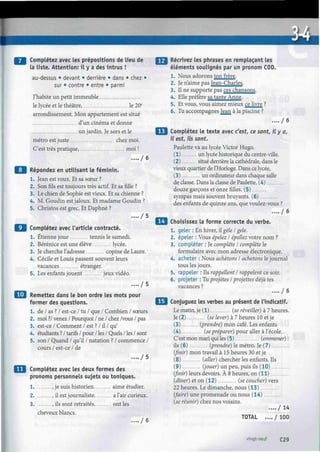 Complétez avec les prépositions de lieu de
la liste. Attention: il y a des intrus !
au-dessus • devant • derrière • dans • chez •
sur • contre • entre • parmi
J'habite un petit immeuble
le lycée et le théâtre, le 20e
arrondissement. Mon appartement est situé
d'un cinéma et donne
un jardin. Je sors et le
métro est juste chez moi.
C'est très pratique, moi !
..../ 6
Répondez en utilisant le féminin.
1. Jean est roux. Et sa sœur ?
2. Son fils est toujours très actif. Et sa fille ?
3. Le chien de Sophie est vieux. Et sa chienne ?
4. M. Goudin est jaloux. Et madame Goudin ?
5. Christos est grec. Et Daphné ?
. . . . / 5
Complétez avec l'article contracté.
1. Etienne joue tennis le samedi.
2. Bérénice est une élève lycée.
3. Je cherche l'adresse copine de Laure.
4. Cécile et Louis passent souvent leurs
vacances étranger.
5. Les enfants jouent jeux vidéo.
.... / 5
*J Remettez dans le bon ordre les mots pour
former des questions.
1. de / as ? / est-ce / tu / que / Combien / sœurs
2. moi ?/ venez / Pourquoi / ne / chez /vous / pas
3. est-ce / Comment / est ? / il / qu'
4. étudiants ? / tarifs / pour / les / Quels / les / sont
5. son / Quand / qu'il / natation ? / commence /
cours / est-ce / de
.... / 5
Complétez avec les deux formes des
pronoms personnels sujets ou toniques.
1 , je suis historien aime étudier.
2 , il est journaliste a l'air curieux.
3 , ils sont retraités ont les
cheveux blancs.
.... / 6
Récrivez les phrases en remplaçant les
éléments soulignés par un pronom COD.
1. Nous adorons ton frère.
2. Je n'aime pas Jean-Charles.
3. Il ne supporte pas ces chansons.
4. Elle préfère sa tante Anne.
5. Et vous, vous aimez mieux ce livre ?
6. Tu accompagnes Jean à la piscine ?
. . . . / 6
Complétez le texte avec c'est, ce sont, il y a,
il est, ils sont.
Paulette va au lycée Victor Hugo.
(1) un lycée historique du centre-ville.
(2) situé derrière la cathédrale, dans le
vieux quartier de l'Horloge. Dans ce lycée,
(3) un ordinateur dans chaque salle
de classe. Dans la classe de Paulette, (4)
douze garçons et onze filles. (5)
sympas mais souvent bruyants. (6)
des enfants de quinze ans, que voulez-vous ?
.... / 6
Choisissez la forme correcte du verbe.
1. geler : En hiver, il gèle I gelé.
2. épeler : Vous épelez I épellez votre nom ?
3. compléter : Je complète I complète le
formulaire avec mon adresse électronique.
4. acheter : Nous achetons I achetons le journal
tous les jours.
5. rappeler : Ils rappellent I rappelent ce soir.
6. projeter : Tu projetés ¡projettes déjà tes
vacances ?
.... / 6
Conjuguez les verbes au présent de l'indicatif.
Le matin, je (1) (se réveiller) à 7 heures.
Je (2) (se lever) à 7 heures 10 et je
(3) (prendre) mon café. Les enfants
(4) (se préparer) pour aller à l'école.
C'est mon mari qui les (5) (emmener) :
ils (6) (prendre) le métro. Je (7)
(finir) mon travail à 15 heures 30 et je
(8) (aller) chercher les enfants. Ils
(9) (jouer) un peu, puis ils (10)
(finir) leurs devoirs. À 8 heures, on ( 11)
(dîner) et on ( 12) (se coucher) vers
22 heures. Le dimanche, nous (13)
(faire) une promenade ou nous (14)
(se réunir) chez nos voisins.
. . . . / 1 4
TOTAL .... / 100
vingt-neuf C29
 