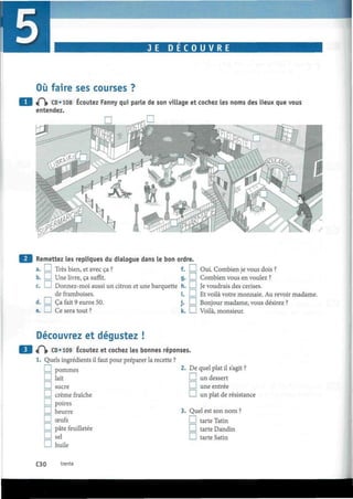 I
SÈÈÈÉmmKÊaÈÊÊÉÈÈÈÊÊËÊÊÊ.1 JE DECOUVRE t i
Où faire ses courses ?
«P> CD «108 Écoutez Fanny qui parle de son village et cochez les noms des lieux que vous
entendez.
Remettez les repliques du dialogue dans le bon ordre.
a. I 1 Très bien, et avec ça ? f. I I Oui. Combien je vous dois ?
b. I—I Une livre, ça suffit. g. I ! Combien vous en voulez ?
c. I—I Donnez-moi aussi un citron et une barquette h. I I Je voudrais des cerises.
de framboises. i. I I Et voilà votre monnaie. Au revoir madame.
d. I—I Ça fait 9 euros 50. j . I I Bonjour madame, vous désirez ?
e. I—! Ce sera tout ? k. I I Voilà, monsieur.
Découvrez et dégustez !
t f  CD «109 Écoutez et cochez les bonnes réponses
1. Quels ingrédients il faut pour préparer la recette ?
I — I pommes
D lait
I — I sucre
I I crème fraîche
I — I poires
J beurre 3. Quel est son nom ?
D œufs D tarte Tatin
l_l pâte feuilletée D tarte Dandin
D sel D tarte Satin
D huile
De quel plat il s'agit ?
I I un dessert
! I une entrée
I I un plat de résistance
C30 trente
 