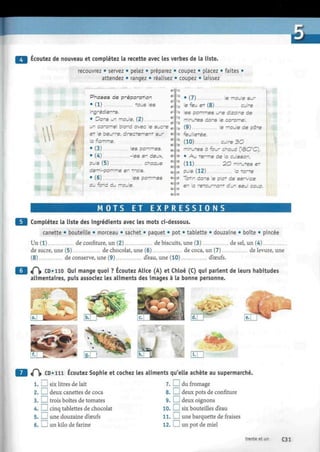 Écoutez de nouveau et complétez la recette avec les verbes de la liste.
recouvrez • servez • pelez • préparez • coupez • placez • faites •
attendez • rangez • réalisez • coupez • laissez
9 -
W
Phases de préparation
• (1) tous les
ingrédients.
• Dans un moule, (2)
un caramel blond avec le sucre
et le beurre, directement sur
la flamme.
• (3) les pommes.
• (4) -les en deux,
puis (5) chaque
demi-pomme er trois.
• (6) les pommes
au fond du moule.
• (7) le moule sur
le feu et (8) cuire
les pommes une dizaine de
minutes dans le caramel.
(9) le moule de pâte
feuilletée.
(10) cuire 3 0
minutes à four chaud (1ÔO°C).
• A u terme de la cuisson,
(11) 20 minutes e t
puis (12) la tarte
latin dans le plat de service
en la retournant d'un seul coup.
* * 3
M OTS ET E X P R E S S I O NS
Complétez la liste des ingrédients avec les mots ci-dessous.
canette • bouteiLle • morceau • sachet • paquet • pot • tablette • douzaine • boîte • pincée
Un (1) de confiture, un (2) de biscuits, une (3) de sel, un (4)
de sucre, une (5) de chocolat, une (6) de coca, un (7) de levure, une
(8) de conserve, une (9) d'eau, une (10) dbeufs.
«P|» CD»no Qui mange quoi ? Écoutez Alice (A) et Chloé (C) qui parlent de leurs habitudes
alimentaires, puis associez les aliments des images à la bonne personne.
SP1
tÇ CD « n i Écoutez Sophie et cochez les aliments qu'elle achète au supermarché.
1. L__l six litres de lait 7.1 I du fromage
2. I I deux canettes de coca
3. I I trois boîtes de tomates
4. I I cinq tablettes de chocolat
5. I I une douzaine d'ceufs
6.1 I un kilo de farine
8. I I deux pots de confiture
9. I I deux oignons
10. I I six bouteilles d'eau
11.1 I une barquette de fraises
12. I I un pot de miel
trente et un C31
 