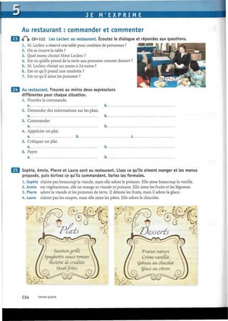 3E M ' E X P R I M E
Au restaurant : commander et commenter
«P|» CD» 112 Les Leclerc au restaurant. Écoutez le dialogue et répondez aux questions.
1. M. Leclerc a réservé une table pour combien de personnes ?
2. Où se trouve la table ?
3. Quel menu choisit Mme Leclerc ?
4. Est-ce qu'elle prend de la tarte aux pommes comme dessert ?
5. M. Leclerc choisit un menu à 24 euros ?
6. Est-ce qu'il prend une omelette ?
7. Est-ce qu'il aime les pommes ?
Au restaurant. Trouvez au moins deux expressions
différentes pour chaque situation.
1. Prendre la commande.
a b
2. Demander des informations sur les plats.
a b
3. Commander.
b.
4. Apprécier un plat.
5. Critiquer un plat,
a.
6. Payer.
b.
Sophie, Annie, Pierre et Laura sont au restaurant. Lisez ce qu'ils aiment manger et les menus
proposés, puis écrivez ce qu'ils commandent. Variez les formules.
1. Sophie n'aime pas beaucoup la viande, mais elle adore le poisson. Elle aime beaucoup la vanille.
2. Annie est végétarienne, elle ne mange ni viande ni poisson. Elle aime les fruits et les légumes.
3. Pierre adore la viande et les pommes de terre. Il déteste les fruits, mais il adore la glace.
4. Laura n'aime pas les soupes, mais elle aime les pâtes. Elle adore le chocolat.
C34 trente-quatre
 