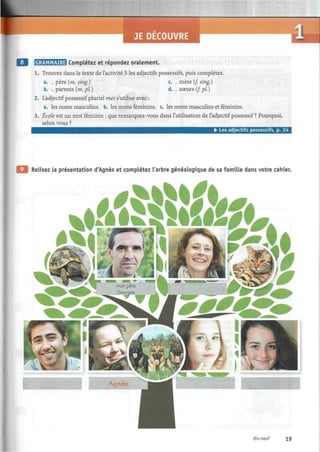 JE DECOUVRE
GRAMMAIRE Complétez et répondez oralement.
1. Trouvez dans le texte de l'activité 5 les adjectifs possessifs, puis complétez.
a. ... père (m. sing.) c. ... mère (f. sing.)
b. ... parents (m. pi.) d. ... soeurs (/. pi.)
2. L'adjectif possessif pluriel mes s'utilise avec:
a. les noms masculins, b. les noms féminins, c. les noms masculins et féminins.
3. École est un mot féminin : que remarquez-vous dans l'utilisation de l'adjectif possessif ? Pourquoi,
selon vous ?
• Les adjectifs possessifs, p. 24
Relisez la présentation d'Agnès et complétez l'arbre généalogique de sa famille dans votre cahier.
k»&£&?&*,1
•<=--_*
^ - mon père us;
- Georges ;-. ™
• mm j A
dix-neuf 19
 