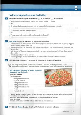 Inviter et répondre à une invitation
Complétez les mini-dialogues en acceptant (+) ou en refusant (-) les invitations.
A Je vous invite à dîner chez nous demain soir. Je vous attends à 8 heures.
B (+)
A Ça te dirait d'aller manger une pizza avec les copains du foot, dimanche prochain ?
B (-)
A Tu veux venir chez moi, cet après-midi ?
B (-)
A Vous avez envie de participer à la conférence de M. Rouault ?
B (+)
Entre amies. Écrivez les messages en suivant les indications.
A Nathalie envoie un message à ses amies et leur propose d'aller voir le dernier film de Johnny Depp au
cinéma Saturne samedi soir à 20 h.
B Louise répond que c'est une bonne idée, qu'elle aime Johnny Depp, et qu'elle a envie d'aller voir son
dernier film.
C Julie répond qu'elle ne peut pas, le samedi elle a un cours de natation jusqu'à 21 h, et elle propose d'y
aller à 22 h.
A Nathalie répond que cela lui convient.
B Louise répond que cela lui convient aussi, et donne rendez-vous à 22 h devant le cinéma.
Lisez le texte et répondez à l'invitation de Christelle en écrivant votre recette.
LjTY Le blog « Les grands chefs » de Christelle Loti vous invite à participer à une
*—* compétition culinaire : un plat typique de votre pays pour chaque jour de la semaine.
Moi, j'accepte l'invitation et le défi, et je vous
propose le plat du lundi :
Tarte aux fraises
Pour 6 personnes
- 500 grammes de fraises
- 1 pot de confiture
- 150 grammes de sucre
- 250 grammes de farine
- 125 grammes de beurre
- 1 œuf
- 1 pincée de sel
Préparez la pâte : travaillez le sucre et l'œuf dans une terrine avec le sel. Ajoutez la farine, incorporez le
beurre. Laissez reposer la pâte.
Recouvrez le moule de pâte et mettez à cuire au four. Retirez après 30 minutes.
Lavez les fraises.
Mettez la confiture sur le fond de la tarte et disposez les fraises dessus.
t(~ CD» 113 Dictée. Écoutez et écrivez l'invitation à ce concours culinaire.
trente-cinq C35
 