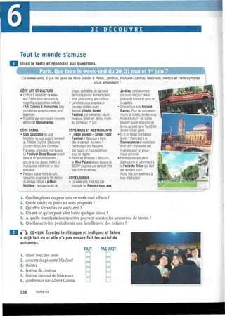 JE D E C O U V R E
Tout le monde s'amuse
Lisez le texte et répondez aux questions.
lue faire le week-end du 30,31 mai et 1er
juin ?
Ce week-end, il y a de quoi se faire plaisir à Paris. Jardins, Roland-Garros, festivals, restos et bars sympas
vous attendent !
CÔTÉ ART ET CULTURE
• Un tour à Versailles ce week-
end? Allez donc découvrir la
magnifique exposition intitulée
l'Art Chinois à Versailles. Des
porcelaines exceptionnelles sont
à admirer.
• N'oubliez pas non plus la nouvelle
édition de Monumenta.
CÔTÉ SCÈNE
• Don Quichotte de José
Montalvo se joue jusqu'à vendredi
au Théâtre Chaillot. Découvrez
Lucrèce Borgia à la Comédie-
Française, une pièce très réussie.
Le Festival Onze Bouge revient
dans le 11e
arrondissement:
arts de la rue, danse, théâtre et
musique se mêlent en un seul
spectacle.
• Pendant tout le mois de juin,
Versailles organise la 19e
édition
du festival Intitulé Le Mois
Molière : des spectacles de
cirque, de théâtre, de danse et
de musique vont animer toute la
ville. Allez donc y faire un tour.
• La Villette vous propose un
nouveau rendez-vous !
Baptisé Villette Street
Festival, cet événement réunit
musique, streetart, danse, mode
du 30 mai au 1er
juin.
CÔTÉ BARS ET RESTAURANTS
• Le Bon appétit - Street Food
Festival ! débarque à Paris
dès ce samedi. Au menu ?
Des burgers à la française,
des bagels et d'autres délices
pour se régaler.
• Parmi les terrasses à découvrir,
le Mini Palais et son espace de
300 m2
propose une carte de thés
très riche et raffinée.
CÔTÉ LOISIRS
• Ce week-end, il ne faut pas
manquer les Rendez-vous aux
Jardins, cet événement
qui ouvre les plus beaux
jardins de France et donc de
la capitale.
• On continue avec Roland-
Garros. Pour les spectateurs
munis de tickets, rendez-vous
Porte d'Auteuil ; les autres
peuvent suivre le tournoi de
tennis au pied de la Tour Eiffel
devant l'écran géant.
• Et si on faisait une balade
à vélo ? Participez à la
Convergence et roulez tout
droit vers l'Esplanade des
Invalides pour un pique-
nique convivial.
• Pensez aussi aux parcs
d'attractions et notamment à
la Foire du Trône qui tient
ses derniers jours.
Alors, très bon week-end à
tous et à toutes !
1. Quelles pièces on peut voir ce week-end à Paris ?
2. Quels loisirs en plein air sont proposés ?
3. Qu'offre Versailles ce week-end ?
4. Où est-ce qu'on peut aller boire quelque chose ?
5. À quelle manifestation sportive peuvent assister les amoureux de tennis ?
6. Quelles activités peut choisir une famille avec des enfants ?
<P|» CD» 114 Écoutez le dialogue et indiquez si Salwa
a déjà fait ou si elle n'a pas encore fait les activités
suivantes.
1. dîner avec des amis
2. concert du pianiste Maalouf
3. théâtre
4. festival de cinéma
5. festival biennal de littérature
6. conférence sur Albert Camus
FAIT
D
D
n
D
n
D
PAS FAIT
D
D
D
D
D
D
C36 trente-six
 