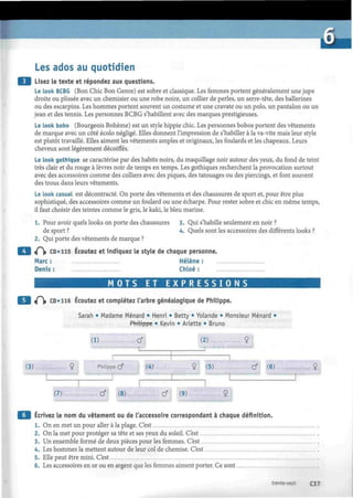 Les ados au quotidien
Lisez le texte et répondez aux questions.
Le look BCBG (Bon Chic Bon Genre) est sobre et classique. Les femmes portent généralement une jupe
droite ou plissée avec un chemisier ou une robe noire, un collier de perles, un serre-tête, des ballerines
ou des escarpins. Les hommes portent souvent un costume et une cravate ou un polo, un pantalon ou un
jean et des tennis. Les personnes BCBG s'habillent avec des marques prestigieuses.
Le look bobo (Bourgeois Bohème) est un style hippie chic. Les personnes bobos portent des vêtements
de marque avec un côté écolo négligé. Elles donnent l'impression de s'habiller à la va-vite mais leur style
est plutôt travaillé. Elles aiment les vêtements amples et originaux, les foulards et les chapeaux. Leurs
cheveux sont légèrement décoiffés.
Le look gothique se caractérise par des habits noirs, du maquillage noir autour des yeux, du fond de teint
très clair et du rouge à lèvres noir de temps en temps. Les gothiques recherchent la provocation surtout
avec des accessoires comme des colliers avec des piques, des tatouages ou des piercings, et font souvent
des trous dans leurs vêtements.
Le look casual est décontracté. On porte des vêtements et des chaussures de sport et, pour être plus
sophistiqué, des accessoires comme un foulard ou une echarpe. Pour rester sobre et chic en même temps,
il faut choisir des teintes comme le gris, le kaki, le bleu marine.
1. Pour avoir quels looks on porte des chaussures
de sport ?
2. Qui porte des vêtements de marque ?
«P» CD»115 Écoutez et indiquez le style de chaque personne
Marc: Hélène:
Denis : Chloé :
3. Qui s'habille seulement en noir ?
4. Quels sont les accessoires des différents looks ?
M O T S ET E X P R E S S I O N S
«Pi» CD» 116 Écoutez et complétez l'arbre généalogique de Philippe.
Sarah • Madame Ménard • Henri • Betty • Yolande • Monsieur Ménard •
(1)
Philippe • Kevin • Ariette • Bruno
...Cf (2) 9
(3). Philippe cf (4) 9 (5) Cf (6)
(7). Cf (8) Cf (9) 9
Ecrivez le nom du vêtement ou de l'accessoire correspondant à chaque définition.
1. On en met un pour aller à la plage. C'est
2. On la met pour protéger sa tête et ses yeux du soleil. C'est
3. Un ensemble formé de deux pièces pour les femmes. C'est
4. Les hommes la mettent autour de leur col de chemise. C'est
5. Elle peut être mini. C'est
6. Les accessoires en or ou en argent que les femmes aiment porter. Ce sont
trente-sept C37
 