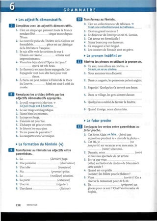 G R A M M A I R E
• Les adjectifs démonstratifs
Complétez avec les adjectifs démonstratifs.
1. C'est un cirque qui parcourt toute la France
pendant l'été cirque existe depuis
70 ans.
2. La nouvelle pièce du Théâtre de la Colline est
formidable pièce est un classique
de la littérature française.
3. Je suis allée voir des artistes de rue à
Chalon-sur-Saône artistes sont
impressionnants.
4. Vous êtes déjà allés à l'Opéra de Lyon ?
opéra est très beau.
5. Le flamenco est une danse espagnole. Les
Espagnols vont dans des bars pour voir
danse.
6. À Paris, on peut dormir à l'hôtel de la Place
du Louvre hôtel est situé à côté du
musée.
Remplacez les articles définis par les
adjectifs démonstratifs appropriés.
0. Le pull rouge est à Martine. ->
Ce pull, rouge est à Martine.
1. Le sac rouge est magnifique.
2. J'aime bien les montres.
3. La jupe est large.
4. L'anorak est pour toi.
5. L'écharpe est grise et verte.
6. Je déteste les escarpins.
7. Tu me passes le pantalon ?
8. La casquette est à Véronique.
• La formation du féminin (4)
Transformez au féminin les adjectifs entre
parenthèses.
1. La (dernier) page.
2. Une personne (observateur)
3. Une idée (trompeur)
4. Ma (premier) pièce.
5. La (meilleur) solution.
6. La porte (extérieur)
7. Une vie (régulier)
8. Une dame (flatteur)
•J Transformez au féminin.
0. C'est un collectionneur de tableaux. -»
C'est une,collectionneuse de tableaux.
1. C'est un grand menteur !
2. Le directeur de l'entreprise est M. Leroux.
3. Cet acteur est formidable !
4 J'aime beaucoup ces danseurs.
5. Ce voyageur a l'air fatigué.
6. Les ouvriers de Renault sont en grève.
• Le pronom indéfini on
Récrivez les phrases en utilisant le pronom on.
0. Ce soir, nous allons au cinéma. ->
Ce soir,on va au cinéma.
1. Nous sommes tous d'accord.
2. Dans ce magasin, les personnes parlent anglais.
3. Regarde ! Quelqu'un t'a envoyé une lettre.
4. Dans ce village, les gens aiment danser.
5. Quelqu'un a oublié de fermer la fenêtre.
6. Quand il neige, nous allons skier.
• Le futur proche
Conjuguez les verbes entre parenthèses au
futur proche.
0. Cet hiver Alain .Y?, faire, (faire) une
exposition pendant le « mois de la photo ».
1. Cet été, je (ne
pas partir) en vacances avec mes amis. Je
(rester) chez moi.
2. Demain, nous (voir)
le nouveau spectacle de cet artiste.
3. Est-ce que vous
(aller) au Festival de cinéma de Marrakech
cette année ?
4. Quand est-ce qu'elle
(acheter) les billets pour le théâtre ?
5. Vous (sortir) ? On a
réservé le restaurant pour 20 h 30.
6. Tu (préparer) un
gâteau pour ce soir ? C'est l'anniversaire de
Sophie.
C38 trente-huit
 