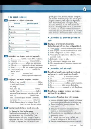 • Le passé composé
Complétez le tableau ci-dessous.
infinitif
1. être
2
3. prendre
4
5. faire
6
7. finir
8
9. avoir
10
participe passé
parlé
lu
voulu
vu
venu
Complétez les phrases avec être ou avoir.
1. Ils visité le Musée d'Art Moderne.
2. Hier soir, nous allés au théâtre.
3. Ma mère acheté une jupe noire.
4. Elles se rencontrées devant le cinéma.
5. Nous fait une longue promenade.
6. Longtemps, je me couchée de
bonne heure.
7. Vous venus en bus ?
8. Elle beaucoup aimé ce spectacle.
Conjuguez les verbes au passé composé.
- Qu'est-ce que vous (1) (faire)
ce week-end ? Vous (2) (aller)
à la plage ?
- Non, nous (3) (rester)
en ville. Nous (4) (aller)
au parc d'attractions avec les enfants et le soir
nous (5) (inviter) des
amis à la maison pour le dîner. Dimanche,
ma femme (6) (visiter) le
Musée Picasso et avec les enfants. Nous (7)
(voir) un beau film au cinéma.
Transformez le texte au passé composé.
Le dimanche chez les Berteaux
Madame Berteaux se lève tôt. Elle va se
promener avec son chien Bobby. Puis
elle rentre chez elle pour préparer le petit
déjeuner. Son mari Paul prend une douche,
s'habille et déguste son café avec du pain
grillé ; puis il fait du vélo avec ses collègues.
Les enfants dorment jusqu'à dix heures, puis
ils prennent leur petit-déjeuner et partent
faire du sport en plein air. L'après-midi,
madame Berteaux et son mari restent à la
maison : Paul regarde la télé et sa femme lit
le journal. Les enfants vont au cinéma avec
leurs amis. Le soir, après le dîner, ils écoutent
de la musique. Ils se couchent à onze heures.
• Les verbes du premier groupe en
-yer
Soulignez la forme verbale correcte
(attention : parfois les deux sont possibles).
0. Nous voyons I voions la mer de notre fenêtre.
1. Elles essayent I essaient les robes de leurs amies.
2. Entre collègues on se tutoie I tutoyé.
3. Vous appuyez I appuiez sur le bouton pour
ouvrir la porte.
4. Je t'envoie I envoyé ce mél.
5. Tu paies I payes toujours pour tous.
6. Mes amis s'ennuyent I ennuient toujours aux
concerts.
• Les verbes voir et sortir
Complétez les phrases avec le présent des
verbes sortir, partir, servir, sentir, voir.
1. Vous le dessert aux invités.
2. Ils un parfum de fleurs.
3. Ma mère en France.
4. Tu ne pas bien sans tes lunettes.
5. Je à dix heures du théâtre.
6. Nous nos amis ce soir chez Louis.
Transformez au passé composé les phrases
de l'exercice précédent.
¿J Traduction. Traduisez dans votre langue.
1. L'année dernière, Sophie est allée à Londres
pour participer à un festival de musique pop.
2. Dans deux jours, je vais au théâtre avec
mon amie.
3. Hier, j'ai vu le dernier film de Tarantino
mais je ne me suis pas amusée.
4. Nous n'avons pas réussi à réserver la visite
guidée du musée.
5. Il y a trois jours, ma sœur a acheté une
tenue de soirée pour la fête du lycée.
6. La directrice a beaucoup apprécié ton article.
trente-neuf C39
 
