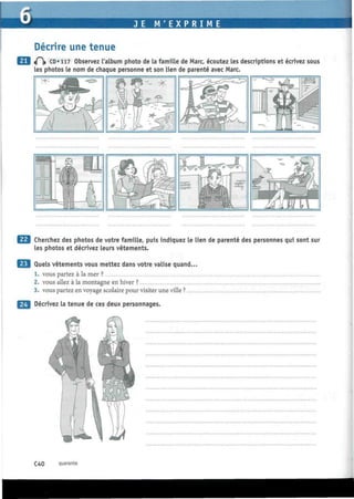 JE M ' E X P R I M E
Décrire une tenue
«P|» CD» 117 Observez l'album photo de la famille de Marc, écoutez les descriptions et écrivez sous
les photos le nom de chaque personne et son lien de parenté avec Marc.
Cherchez des photos de votre famille, puis indiquez le lien de parenté des personnes qui sont sur
les photos et décrivez leurs vêtements.
Quels vêtements vous mettez dans votre valise quand...
1. vous partez à la mer ?
2. vous allez à la montagne en hiver ?
3. vous partez en voyage scolaire pour visiter une ville ?
Décrivez la tenue de ces deux personnages.
C40 quarante
 