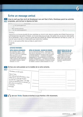 I
Écrire un message amical
Lisez le mail que Marc écrit de Strasbourg à son ami Paul à Paris. Choisissez parmi les activités
DELF proposées, puis écrivez la réponse de Paul.
Nouveau message
À: Paul (pautthierrv@gmail.com)
Ce:
Objet : Journées du patrimoine
Coucou !
Aujourd'hui, je me suis réveillé tôt pour participer au circuit à vélo dans le quartier de ia Petite France et à la
promenade dans les jardins d'Alsace. Je me suis beaucoup amusé. Cet après-midi, je vais à la visite insolite
de la cathédrale. C'est un parcours guidé dans les parties de l'édifice habituellement fermées au public. Je
suis sûr que je vais aimer la visite parce que j'adore les mystères.
Et toi, tu vas aussi profiter des journées du patrimoine ?
À bientôt.
Marc
ACTIVITES PROPOSEES :
HÔTEL CHÂLON-LUXEMBOURG
26 rue Geoffroy-l'Asnier - 75004
Paris Métro Pont-Marie (7), Saint-
Paul (1) 01 48 87 74 31 (Association
Paris historique) Ouverture
exceptionnelle. Visite commentée de
l'hôtel, construit au XVIIe
siècle entre
cour et jardin. Ouverture : samedi-
dimanche 14 h-18 h
HOTEL DE COULANGE - MAISON DE L'EUROPE
35-37 rue des Francs-Bourgeois - 75004 Paris Métro
Saint-Paul (4), Rambuteau (11) 01 44 61 85 85 - www.
mouvement-européen.eu Concerts en plein-air (groupe
de choristes italiennes...), expositions culturelles et
pédagogiques sur l'Europe (exposition sur le Parlement
européen, photographique...), animations et Informations
générales sur l'Union européenne, le Conseil de l'Europe
et l'UNESCO. Ouverture : samedi-dimanche 14 h-18 h
ABBAYE ROYALE DU VAL-DE-
GRÂCE - ÉCOLE DU VAL-DE-
GRÂCE 1 place Alphonse-Laveran
- 75005 Paris 01 40 51 47 09
Visites guidées de l'ancienne
abbaye royale du XVIIe
siècle
(cloître, jardins, église baroque)
Ouverture : samedi-dimanche
10 h-18 h
Ecrivez une carte postale sur le modèle de la carte suivante
^f CD» 118 Dictée. Écoutez et écrivez ce que Martine a fait récemment.
quarante et un C41
 
