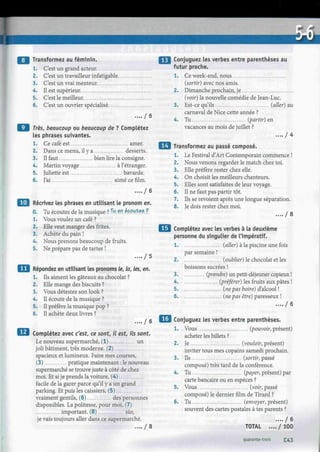 Transformez au féminin.
1. C'est un grand acteur
2. C'est un travailleur infatigable.
3. C'est un vrai menteur.
4. Il est supérieur
5. C'est le meilleur.
6. C'est un ouvrier spécialisé
.... / 6
Très, beaucoup ou beaucoup de ? Complétez
les phrases suivantes.
1. Ce café est amer.
2. Dans ce menu, il y a desserts.
3. Il faut bien lire la consigne.
4. Martin voyage à l'étranger.
5. Juliette est bavarde.
6. J'ai aimé ce film.
. . . . / 6
I Récrivez les phrases en utilisant le pronom en.
0. Tu écoutes de la musique ? Xu
.en écoutes f
1. Vous voulez un café ?
2. Elle veut manger des frites.
3. Achète du pain !
4. Nous prenons beaucoup de fruits.
5. Ne prépare pas de tartes !
. . . . / 5
Répondez en utilisant les pronoms le, la, les, en.
1. Ils aiment les gâteaux au chocolat ?
2. Elle mange des biscuits ?
3. Vous détestez son look ?
4. Il écoute de la musique ?
5. Il préfère la musique pop ?
6. Il achète deux livres ?
.... / 6
Complétez avec c'est, ce sont, il est, ils sont.
Le nouveau supermarché, (1) un
joli bâtiment, très moderne. (2)
spacieux et lumineux. Faire mes courses,
(3) pratique maintenant : le nouveau
supermarché se trouve juste à côté de chez
moi. Et si je prends la voiture, (4)
facile de la garer parce qu'il y a un grand
parking. Et puis les caissiers, (5)
vraiment gentils, (6) des personnes
disponibles. La politesse, pour moi, (7)
important. (8) sûr,
je vais toujours aller dans ce supermarché.
.... / 8
Conjuguez les verbes entre parenthèses au
futur proche.
1. Ce week-end, nous
(sortir) avec nos amis.
2. Dimanche prochain, je
(voir) la nouvelle comédie de Jean-Luc.
3. Est-ce qu'ils (aller) au
carnaval de Nice cette année ?
4. Tu (partir) en
vacances au mois de juillet ?
. . . . / 4
Transformez au passé composé.
1. Le Festival d'Art Contemporain commence !
2. Nous venons regarder le match chez toi.
3. Elle préfère rester chez elle.
4. On choisit les meilleurs chanteurs.
5. Elles sont satisfaites de leur voyage.
6. Il ne faut pas partir tôt.
7. Ils se revoient après une longue séparation.
8. Je dois rester chez moi.
. . . . / 8
Complétez avec les verbes à la deuxième
personne du singulier de l'impératif.
1 (aller) à la piscine une fois
par semaine !
2 (oublier) le chocolat et les
boissons sucrées !
3. (prendre) un petit-déjeuner copieux !
4 (préférer) les fruits aux pâtes !
5. (ne pas boire) d'alcool !
6 (ne pas être) paresseux !
.... / 6
Conjuguez les verbes entre parenthèses.
1. Vous (pouvoir, présent)
acheter les billets ?
2. Je (vouloir, présent)
inviter tous mes copains samedi prochain.
3. Ils (sortir, passé
composé) très tard de la conférence.
4. Tu (payer, présent) par
carte bancaire ou en espèces ?
5. Vous (voir, passé
composé) le dernier film de Tirard ?
6. Tu (envoyer, présent)
souvent des cartes postales à tes parents ?
.... / 6
TOTAL .... / 100
quarante-trois £43
 