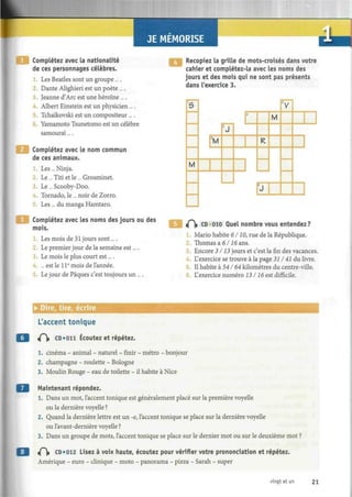 JE MEMORISE
Complétez avec la nationalité
de ces personnages célèbres.
Les Beatles sont un groupe ....
Dante Alighieri est un poète ....
3. Jeanne d'Arc est une héroïne ....
. Albert Einstein est un physicien ....
Tchaïkovski est un compositeur... .
6. Yamamoto Tsunetomo est un célèbre
samouraï....
Complétez avec le nom commun
de ces animaux.
Les... Ninja.
Le ... Titi et le ... Grosminet.
3 Le... Scooby-Doo.
Tornado, le ... noir de Zorro.
Les... du manga Hamtaro.
Complétez avec les noms des jours ou des
mois.
1. Les mois de 31 jours sont....
Le premier jour de la semaine est....
Le mois le plus court est....
4. ... est le 1 Ie
mois de l'année.
Le jour de Pâques c'est toujours un....
Recopiez la grille de mots-croisés dans votre
cahier et complétez-la avec les noms des
jours et des mois qui ne sont pas présents
dans l'exercice 3.
S
M
5
M
2
J
-
R
M
!
J
V
t f  CD 010 Quel nombre vous entendez?
Mario habite 6/10, rue de la République.
2. Thomas a 6116 ans.
Encore 3/13 jours et c'est la fin des vacances.
L'exercice se trouve à la page 31141 du livre.
Il habite à 541'64 kilomètres du centre-ville.
L'exercice numéro 13116 est difficile.
• Dire, lire, ecnre
L'accent tonique
<(~, CD «on Écoutez et répétez.
1. cinéma - animal - naturel - finir - métro - bonjour
2. champagne - roulette - Bologne
3. Moulin Rouge - eau de toilette - il habite à Nice
Maintenant répondez.
1. Dans un mot, l'accent tonique est généralement placé sur la première voyelle
ou la dernière voyelle ?
2. Quand la dernière lettre est un -e, l'accent tonique se place sur la dernière voyelle
ou lavant-dernière voyelle ?
3. Dans un groupe de mots, l'accent tonique se place sur le dernier mot ou sur le deuxième mot ?
i(~ CD «012 Lisez à voix haute, écoutez pour vérifier votre prononciation et répétez.
Amérique - euro - clinique - moto - panorama - pizza - Sarah - super
vingt et un 21
 