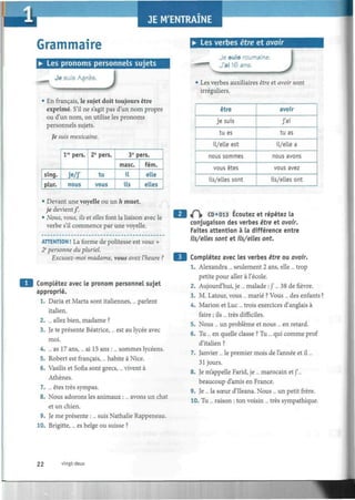 Grammaire
• Les pronoms personnels sujets
• Les verbes être et avoir
Je suis Agnès.
J
• En français, le sujet doit toujours être
exprimé. S'il ne s'agit pas d'un nom propre
ou d'un nom, on utilise les pronoms
personnels sujets.
Je suis mexicaine.
sing.
plur.
lre
pers.
je/j'
nous
2e
pers.
tu
vous
3e
pers.
mase.
il
ils
fém.
elle
elles
• Devant une voyelle ou un h muet,
Redevient/.
• Nous, vous, ils et elles font la liaison avec le
verbe s'il commence par une voyelle.
ATTENTION ! La forme de politesse est vows +
2e
personne du pluriel.
Excusez-moi madame, vous avez l'heure ?
Complétez avec le pronom personnel sujet
approprié.
1. Daria et Marta sont italiennes,... parlent
italien.
2. ... allez bien, madame ?
3. Je te présente Béatrice,... est au lycée avec
moi.
4. ... as 17 ans,... ai 15 ans :... sommes lycéens.
5. Robert est français,... habite à Nice.
6. Vasilis et Sofia sont grecs,... vivent à
Athènes.
7. ... êtes très sympas.
8. Nous adorons les animaux :... avons un chat
et un chien.
9. Je me présente :... suis Nathalie Rappeneau.
10. Brigitte,... es belge ou suisse ?
- .
Je suis roumaine.
J'ai 16 ans.
J• Les verbes auxiliaires erre et avoir sont
irréguliers.
être
je suis
tu es
il/elle est
nous sommes
vous êtes
ils/elles sont
avoir
j'ai
tu as
il/elle a
nous avons
vous avez
ils/elles ont
«P|> CD «013 Écoutez et répétez la
conjugaison des verbes être et avoir.
Faites attention à la différence entre
ils/elles sont et ils/elles ont.
Complétez avec les verbes être ou avoir.
1. Alexandra ... seulement 2 ans, elle ... trop
petite pour aller à l'école.
2. Aujourd'hui, je ... malade : j'... 38 de fièvre.
3. M. Latour, vous ... marié ? Vous ... des enfants ?
4. Marión et Luc ... trois exercices d'anglais à
faire ; ils ... très difficiles.
5. Nous ... un problème et nous ... en retard.
6. Tu ... en quelle classe ? Tu ... qui comme prof
d'italien ?
7. Janvier ... le premier mois de l'année et il...
31 jours.
8. Je m'appelle Farid, je ... marocain et j'...
beaucoup d'amis en France.
9. Je ... la sœur d'Ileana. Nous... un petit frère.
10. Tu ... raison : ton voisin ... très sympathique.
22 vingt-deux
 