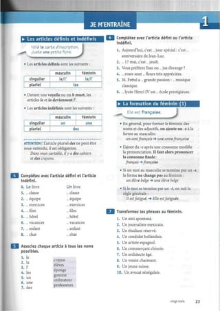 JE M'ENTRAINE
• Les articles définis et indéfinis
Voilà la carte d'inscription
Juste une petite fiche.
J• Les articles définis sont les suivants :
singulier
pluriel
masculin
le/T
féminin
la/T
les
• Devant une voyelle ou un h muet, les
articles le et la deviennent /'.
• Les articles indéfinis sont les suivants
Complétez avec l'article défini ou l'article
indéfini.
1. Aujourd'hui, c'est... jour spécial : c'est...
anniversaire de Jean-Luc.
2. ... 17 mai, c'est ...jeudi.
3. Vous préférez l'eau ou ... jus d'orange ?
4. ... roses sont... fleurs très appréciées.
5. M. Frétel a ... grande passion :... musique
classique.
6. ... lycée Henri IV est... école prestigieuse.
• La formation du féminin (1)
singulier
pluriel
masculin
un
féminin
une
des
Elle est française.
J
ATTENTION ! L'article pluriel des ne peut être
sous-entendu, il est obligatoire.
Dans mon cartable, il y a des cahiers
et des crayons.
Complétez avec l'article défini et l'article
indéfini.
0. Le livre
1. ... classe
2. ... équipe
3. ... exercices
4. ...film
5. ...hôtel
6. ... vacances
7. ... enfant
8. ...chat
Associez chaque article à
possibles.
1. le
2. la
3. 1'
4. les
5. un
6. une
7. des
Un livre
.. classe
.. équipe
.. exercices
..film
.. hôtel
.. vacances
.. enfant
.. chat
tous les r
crayon
élèves
éponge
gomme
ordinateur
professeurs
• En général, pour former le féminin des
noms et des adjectifs, on ajoute un -e à la
forme au masculin :
un ami français -» une amie française
• L'ajout du -e après une consonne modifie
la prononciation. Il faut alors prononcer
la consonne finale :
français -» française
• Si un mot au masculin se termine par un -e,
la forme ne change pas au féminin :
un élève belge -* une élève belge
• Si le mot se termine par un -é, on suit la
règle générale :
Il estfatigué. -» Elle est fatiguée.
Transformez les phrases au féminin.
1. Un ami spontané.
2. Un journaliste mexicain.
3. Un étudiant réservé.
4. Un candidat hollandais.
5. Un artiste espagnol.
6. Un commerçant chinois.
7. Un architecte âgé.
8. Un voisin charmant.
9. Un jeune suisse.
10. Un avocat sénégalais.
vingt-trois 23
 