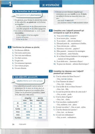 I
• La formation du pluriel (1)
Mes parents sont pharmaciens.
*J• En général, pour former le pluriel des noms
et des adjectifs, on ajoute un -s à la forme
au singulier :
un film américain -» des films américains
une fille espagnole -» desfillesespagnoles
• Les mots se terminant par -s, -x et -z sont
invariables :
le bus anglais -» les bus anglais
le prix -» les prix
le nez -» les nez
Transformez les phrases au pluriel.
Un discours difficile.
Une moto américaine.
Une voix merveilleuse.
Un objet curieux.
Un gaz rare.
Un restaurant japonais.
Une voiture propre.
• Les adjectifs possessifs
Leurs enfants sont très sympa
3Les adjectifs possessifs varient selon le
possesseur {je -» mon, tu -» ton, etc.), et
s'accordent en genre et en nombre selon
l'objet (ou la personne) possédé(e) {mon
livre, ma sœur, mes amis).
je
tu
il/elle
nous
vous
ils/elles
singulier
mase.
mon
ton
son
fém.
ma
ta
sa
notre
votre
leur
pluriel
masc/fém.
mes
tes
ses
nos
vos
leurs
• Devant un mot féminin singulier qui
commence par une voyelle ou un -h muet,
on utilise la forme au masculin mon, ton,
son :
une école -» mon école
une ancienne voiture -* son ancienne voiture
Complétez avec l'adjectif possessif qui
correspond au sujet de la phrase.
0. Vous avez votre passeport ?
1. Je ne trouve plus ... trousse.
2. Tu as raison : ...idée est excellente !
3. Edouard parle de ... expérience à Dublin.
4. Nous n'avons pas... cahiers.
5. Monsieur, vous avez ... papiers ?
6. Elles passent... vacances à la montagne.
7. Je te présente ... amie Natacha.
8. M. et Mme Duvent habitent à la campagne ;
... maison est très grande.
9. Il est drôle avec... chemises à fleurs !
10. Tu peux me donner... adresse électronique ?
•J Complétez les réponses avec l'adjectif
possessif qui convient.
0. C'est la voiture de Mme Ducros ?
- Oui, c'est sa voiture.
1. C'est l'histoire de Julien ?
- Oui, c'est... histoire.
2. C'est la fille de M. et Mme Duvent ?
- Oui, c'est... fille.
3. Ce sont les profs des élèves de cette école ?
- Oui, ce sont... profs.
4. C'est le chien d'Agnès ?
- Oui, c'est... chien.
5. C'est ma place, mademoiselle ?
- Oui, madame, c'est... place.
6. Ce sont vos stylos ? - Oui, ce sont... stylos.
7. C'est l'ex-femme de Laurent ?
- Oui, c'est... ex-femme.
8. Ce sont nos ordinateurs ?
- Oui, ce sont... ordinateurs.
24 vingt-quatre

 