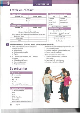 JE M'EXPRIME
Entrer en contact
Au revoir
A demain, A bientôt, À tout à l'heure
Bonne journée, Bon après-midi, Bonne soirée, Bonne nuit
A plus tard, A plus
Tchao / Ciao
Salut
• Demander commen
tu
Comment
vas-tu ?
Tu vas bien ?
Ça va ?
tçava
vous
Comment
allez-vous ?
Vous allez bien ?
Moi ça va, et toi ? / et vous ?
• Dire comment ça va
(Ça va) très bien - ¡nal.
Je vais bien. # Je ne vais pas trop
bien.
Ça ne va pas du tout.
Comme ci comme ça.
On fait aller.
Pour chacune de ces situations, quelle est l'expression appropriée?
1. Kevin rencontre une camarade de classe
à l'entrée de l'école.
a. Salut Manon.
b. Bonjour mademoiselle.
c. À plus.
2. M. Grosjean rencontre son chef à la sortie
du travail.
a. Tchao, à tout à l'heure.
b. Au revoir, à demain.
c. Bonjour monsieur.
3. Mme Valmont rencontre l'enseignante de sa fille.
a. Enchantée madame.
b. Bonjour madame, comment allez-vous ?
c. Bonne journée madame.
4. Pierre rencontre son amie Marie.
a. Bonjour mademoiselle. Comment
allez-vous ?
b. Salut Marie. Je vais très bien.
c. Bonjour Marie, tu vas bien ?
Se présenter
• Se présenter
Je me présente.
• Je m'appelle...
• Moi, c'est...
• Je suis...
• Mon prénom / Mon nom est.
• Présenter quelqu'un
• Je te /vous présente...
• Voici...
• C'est...
• Il/Elle s'appelle...
• Enchanté(e).
• Ravi(e) de faire votre connaissance.
26 vingt-six
 