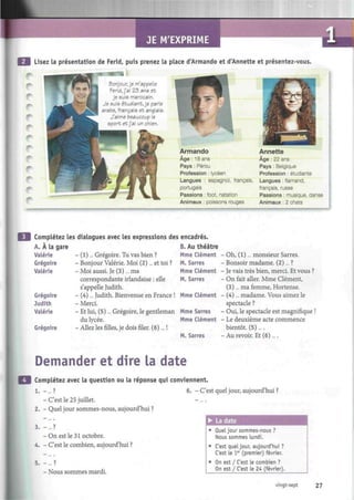 JE M'EXPRIME
Lisez la présentation de Ferid, puis prenez la place d'Armando et d'Annette et présentez-vous.
Bonjour, je m'appelle
Ferid, j'ai 23 ans et
je suis marocain.
Je suis étudiant, je parle
arabe, français et anglais.
J'aime beaucoup le
sport et j'ai un chien.
Armando
Âge : 18 ans
Pays : Pérou
Profession : lycéen
Langues : espagnol, français,
portugais
Passions : foot, natation
Animaux : poissons rouges
m - u > — ¡ * - - > J ~ • - . . - ' . ' . - . — ' - ' . • _
Annette
Âge : 22 ans
Pays : Belgique
Profession : étudiante
Langues : flamand,
français, russe
Passions : musique, danse
Animaux : 2 chats
Complétez les dialogues avec les expressions des
A. À la gare
- (1)... Grégoire. Tu vas bien ?
- Bonjour Valérie. Moi (2)... et toi ?
- Moi aussi. Je (3)... ma
correspondante irlandaise : elle
s'appelle Judith.
- (4)... Judith. Bienvenue en France !
- Merci.
- Et lui, (5)... Grégoire, le gentleman
du lycée.
Grégoire - Allez lesfilles,je dois filer. (6)... !
Valérie
Grégoire
Valérie
Grégoire
Judith
Valérie
encadrés.
B. Au théâtre
Mme Clément -
M. Sarres
Mme Clément -
M. Sarres
Mme Clément -
Mme Sarres
Mme Clément -
M. Sarres
Oh, (1)... monsieur Sarres.
Bonsoir madame. (2)... ?
Je vais très bien, merci. Et vous ?
On fait aller. Mme Clément,
(3)... ma femme, Hortense.
(4)... madame. Vous aimez le
spectacle ?
Oui, le spectacle est magnifique !
Le deuxième acte commence
bientôt. (5)....
Au revoir. Et (6)....
Demander et dire la date
Complétez avec la question ou la réponse qui conviennent.
1. - ... ? 6. - C'est quel jour, aujourd'hui ?
- C'est le 25 juillet.
2. - Quel jour sommes-nous, aujourd'hui ?
3. -... ?
- On est le 31 octobre.
4. - C'est le combien, aujourd'hui ?
5. -... ?
- Nous sommes mardi.
• La date
• Quel jour sommes-nous ?
Nous sommes lundi.
• C'est quel jour, aujourd'hui ?
C'est le 1er
(premier) février.
• On est / C'est Le combien ?
On est / C'est le 24 (février).
vingt-sept 27
 