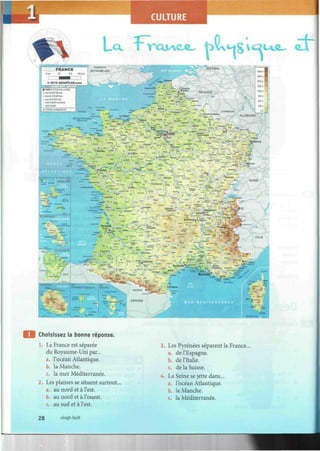 ULTURE
La vrai^c ^ t>vH8vc
î ¿r
Choisissez la bonne réponse.
1. La France est séparée
du Royaume-Uni par...
a. l'océan Atlantique.
b. la Manche.
c. la mer Méditerranée.
2. Les plaines se situent surtout,
a. au nord et à l'est.
b. au nord et à l'ouest.
c. au sud et à l'est.
3. Les Pyrénées séparent la France..
a. de l'Espagne.
b. de l'Italie.
c. de la Suisse.
4. La Seine se jette dans...
a. l'océan Atlantique.
b. la Manche.
c. la Méditerranée.
28 vingt-huit
 