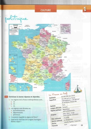 CULTURE
* * • £ sn¡™
BELGIQUE
ARRAS-
N O R D - P A S - . ' M
= - , BOBIGNY
! ^ W NANTERRE t 3
g"™1
"
- „ ¡ M í í ' PARIS ""^-O*
P 3 2
M -CRE7EIL
VERSARLES
%• i •7»» i -
Bpsu» CAEN
G»«»XÇi °ST-LO 14 Lsau
A M I E N S » i ,
^ D E
- C A
L A
l f ;
CHARLEVILLE-
C , , ^ v S û à » « < » "PERES ü n H 1 B 0 U F a .
S P I C A R D I E PLAON 5»»°
ROUEN» BEAUVAISP _ 0 . t a » * ? » J < * * = « , „ ,
ALLEMAGNE
Ëw-ry-.-
. - s /
VWAïi P^ïi, ' Sage Feted,
« " » , - - U j f á » u ^ O P O N T C î S E ' - J J L , « A * S î
S a n t o * » * , , METZ» • ' ° „ S » t o « w w
N O R M A N D I E cV
REUX VERSAILLES PARIS 77 !
V ° f * ™ » ' • A L S A C E L O R R A I N E S' wantogg
Tf- s C Í , " ^iE
-DE
-FRAN
fE c
K . c r ^ V •s-v.Rrï-
v « Ï N C O N . ^ ' * L = S S
*  r u . B T = t 5 " * " " MELUN S V * » - ^ T ? ^ L»«*IX o S t o t o » «
fcW
W ™ ' l u * *
CHAMPAGNE-ARDENNE
' /T"ROYES° t
* í * ' a ° «•***» *«„ oSètoal
Su, ' W P ' E A 0
M
EPINALO R t e s « * °
CHAUMONT n « M °COLMAR
.Qieito*
S i » » » , J « a » _ - N O R M A N D I E EVREUX ^
,s —f-ATxiOni ( ^ ^ p y ^ ^ r - T u B ó " " { T.
ST-BRIEUC « ° w w L---->—, . _ > , 8 1
Ï S S h * k Ftoeoàfel0
C V R V I
, J r ^ ^ A L E N v ^ b N , ^ ,
* E Í * '  rKARTsK B m
- MaUN
BRETAGNE 35 ¿ f & * ¿"TA c i =1 o
RENNES m ^ O s B 1
ris»™»™ * * " ^WT^EK
STRASBOURG
Utfe-*.-
i , a U R é ^ % , ORLEANS T 0
"'-•" GUAD=LQtJr€
C SASSE-TcRRE
'-':• '.'1-E••;.:=
|Sfla»= ñ*Tfl*
FORT-DE-FrlANCE:
iWGUWNEFR
CAYENNEL
LWR&MOJi
C
ST-MfflS
| & H f
Cf»S«3*»ï™r» i/g^j
« PAYS DE O M G E S S
NANTES» f - _ . ^ ™ R S O
L A L O I R E , ^ ^ ^ ^ ^ »
LAROCHE-SUR-YON
Ç5  " a P O T B r s
!
" â f c r a * J e ~ & ^ ^ , NIORT
HfpSp °
LA ROCHELLE'"
DMvtetj
D
¿JCm
BESANÇON 2!
BOURGOGNE FRANCHE-COMTE
wOiren „ CBE*JVï 'Oc*
JLO lora O ^ ú*«TWBS
Uortt«rtoU
BEU:
qRT '
'LONS-LE-SALfNIER
j..:y--"-..
2 ' * o
.-Cognac RacfwttaaiT
O
. ANGOULEME „
HONT-DE-MARSANo
SArand-
CHATEAUROUX ""t0
"3
"
POTIERS ^ * ^ „ o „ U N S O V
» M » * * » 03 ^ J J * * ° MAÇON'
'T"®* HT^G-îa^SEO^â^
•LIMOGES C L E R M 0 N T . = f c
^ ^ ™ . « f * » "
FERRAND « 42 LYON» 2
" '
as».,  a»»e s Uonaa», üTíw»j-P« ...
A Q U I T A I N E L I M O U S I N TUOE « J ^ ' - « - " . s ,
- E
f N œ ï
™ ~ =
' C H A
« I
PERIGUEUXO " O v ^ u ^ , = A U V E R G N E R K O N E - A L P E S
- p — - P M*J0-4 SfEtiOS *s
a r a . 43 ^ ¡ ¡ ^ ^ GaEN0Blf--
, S
Síítav LEPUY-3 Tra»,-'
Á U R A L A C - V ^ T ^ . ^ ' ' - V A L E N C E
«^~^raÎ'»»U y
^ « ^ _
4 7 t v a L Q VwsOiotfe- o
:.:•-•-' «Tîajpgue MENEE
AGEN " f 2
ORGUE F " ™ "
M0NTAU8AN
ODIGNE
SUISSE
dHi»fc--L5-62-.i
^
= 1A»AT*î
BORDEAUX«
POITOU-CHARENTES
DI-JO-AVSííTJI^
57Ç
S7--nsStK£-ET.MY^ON
. , SÎAIE_RRE
| "CtKfcfn fjja QAL3I LeV>?fi= 30 AVIGNON .o»'«*>"« - ^ ^ J ^
/' MIDI-PYRENEES LANGUEDOC-ROUSSILLON WMESC / ° *«¿
PPnvJFWrP ^Ca*
„ 1 «^.C
Î2UCH
.Í0 U L 0 U S
k: «ONTPESR. > ALPEP
SR
?5T^UR
- Dt^uçr»,
CARCASSONNE
MARSEILLE»
.TOULON...
0 PERPIGNAN
ESPAGNE
ITALIE
o MONACO
NICE
BASTíA
CaNi ¡ s
aÇMi
C O R S E
AJA'CIO
Choisissez la bonne réponse et répondez.
1. Les régions de la France métropolitaine sont...
a. 12.
b. 13.
c. 14.
2. Les régions sont divisées en...
a. arrondissements.
b. départements.
c. provinces.
3. Comment s'appelle la région de Paris ?
4. Quel est le chef-lieu de la région Auvergne-
Rhône-Alpes ?
66 600 000iHL?0l6i
5Í1 0 0 0 ^ en France
mêtropobtame+^0
de territoires d Outre -ue_
Paris
Capvtaie
—
Langue officielle jfrançarL
Ré9ime pollue ^ ^ e n t i e l l e _
^ 7 ~ bleu, blanc, ^
Drapeau _^gandes verticales)
HVrnnej.attonaL_„L_bert^ ^ ^ F r a t e r n t o
Devise
Monnaie e u r
° vingt-neuf 29
 