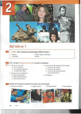 Qui est-ce ?
À VOUS ! Vous connaissez des personnages célèbres français
Acteurs
Chanteurs
Personnages historiques
Autres
E S «0> CD«020 Devinez qui est la star. Écoutez et répondez.
DELF 1. Qu'est-ce que c'est ? 3. Comment ils devinent les personnages ?
a. Un jeu télévisé. a. À travers des vidéos.
b. Un sondage d'opinion. b. À travers des photos.
c. Un débat à la radio. c. À travers des indices donnés
2. Qui sont Yann et Héloïse ? par le présentateur.
a. Deux journalistes. 4. Qui gagne ?
b. Deux téléspectateurs.
c. Deux concurrents.
Ecoutez de nouveau et associez les photos aux personnages.
a. Amadou et Mariam b. Roger Fédérer c. Philippe Geluck d. Julie Payette
30 trente
 