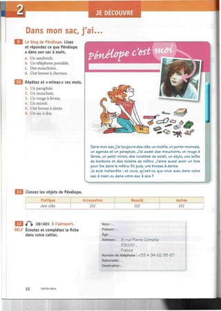 ECOUVRE
Dans mon sac, j'ai...
Le blog de Pénélope. Lisez
et répondez ce que Pénélope
a dans son sac à main.
a. Un sandwich.
b. Un téléphone portable.
c. Des mouchoirs.
d. Une brosse à cheveux.
Répétez et «mimez» ces mots.
1. Un parapluie.
2. Un mouchoir.
3. Un rouge à lèvres.
4. Un miroir.
5. Une brosse à dents.
6. Un sac à dos.
V&véloip* c'est
Dans mon sac, j'ai toujours des clés, un mobile, un porte-monnaie,
un agenda et un parapluie. J'ai aussi des mouchoirs, un rouge à
lèvres, un petit miroir, des lunettes de soleil, un stylo, une boîte
de bonbons et des tickets de métro. J'aime aussi avoir un livre
pour lire dans le métro. Et puis, une brosse à dents.
Je suis indiscrète : et vous, qu'est-ce que vous avez dans votre
sac à main ou dans votre sac à dos ?
Classez les objets de Pénélope.
Pratique
des clés
Accessoires
???
Beauté
???
Autres
???
f  CD «021 À l'aéroport.
DELF Écoutez et complétez la fiche
dans votre cahier.
Nom :...
Prénom :...
Âge :...
Adresse : 9, rue Pierre Corneille
83000 ...
France
Numéro de téléphone : + 3 3 4 9 4 6 2 9 5 67
Nationalité :...
Destination :...
32 trente-deux
 
