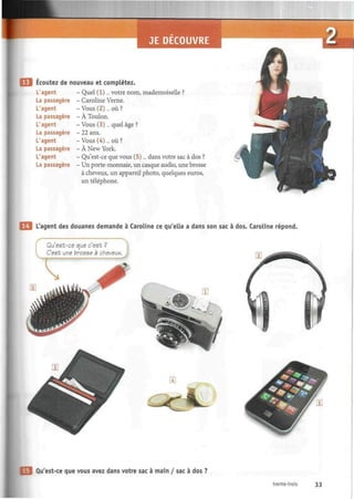 Ecoutez de nouveau et complétez.
L'agent - Quel (1)... votre nom, mademoiselle ?
La passagère - Caroline Verne.
L'agent - Vous (2)... où ?
La passagère - À Toulon.
L'agent - Vous (3)... quel âge ?
La passagère - 22 ans.
L'agent - Vous (4)... où ?
La passagère - À New York.
L'agent - Qu'est-ce que vous (5)... dans votre sac à dos ?
La passagère - Un porte-monnaie, un casque audio, une brosse
à cheveux, un appareil photo, quelques euros,
un téléphone.
L'agent des douanes demande à Caroline ce qu'elle a dans son sac à dos. Caroline répond.
Qu'est-ce que c'est ?
C'est une brosse à cheveux.
Qu'est-ce que vous avez dans votre sac à main / sac à dos ?
trente-trois 33
 
