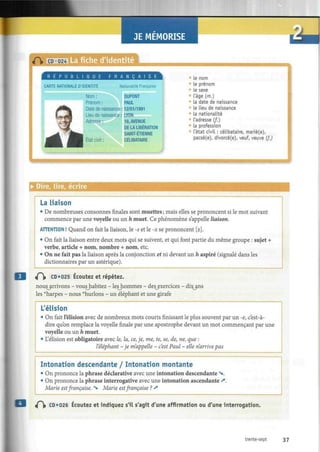 JE MEMORISE
La fiche d'identité
R É P U B L I Q U E F R A N Ç A I S E
CARTE NATIONALE D'IDENTITE Nationalité Française
Nom : DUPONT
Prénom : PAUL
Date de naissance : 12/01/1991
Lieu de naissance : LYON
Adresse :
État civil
16, AVENUE
DE LA LIBÉRATION
SAINT-ÉTIENNE
CÉLIBATAIRE
Le nom
le prénom
te sexe
L'âge (m.)
la date de naissance
le lieu de naissance
ta nationalité
l'adresse Cf.)
La profession
l'état civil : célibataire, marié(e),
pacsé(e), divorcé(e), veuf, veuve (f.)
J
• Dire, lire, écrire
La liaison
• De nombreuses consonnes finales sont muettes ; mais elles se prononcent si le mot suivant
commence par une voyelle ou un h muet. Ce phénomène s'appelle liaison.
ATTENTION ! Quand on fait la liaison, le -s et le -x se prononcent [z],
• On fait la liaison entre deux mots qui se suivent, et qui font partie du même groupe : sujet +
verbe, article + nom, nombre + nom, etc.
• On ne fait pas la liaison après la conjonction et ni devant un h aspiré (signalé dans les
dictionnaires par un astérique).
t f  CD «025 Écoutez et répétez.
nousyarrivons - voushabitez - leshommes - deç_exercices - dixjins
les ""harpes - nous ""hurlons - un éléphant et une girafe
L'élision
• On fait l'élision avec de nombreux mots courts finissant le plus souvent par un -e, c'est-à-
dire qu'on remplace la voyelle finale par une apostrophe devant un mot commençant par une
voyelle ou un h muet.
• L'élision est obligatoire avec le, la, ce, je, me, te, se, de, ne, que :
leléphant -je m'appelle - c'est Paul - elle n'arrive pas
Intonation descendante / Intonation montante
• On prononce la phrase déclarative avec une intonation descendante V
• On prononce la phrase interrogative avec une intonation ascendante «*.
Marie estfrançaise, v Marie estfrançaise ? *
t f  CD «026 Écoutez et indiquez s'il s'agit d'une affirmation ou d'une interrogation.
trente-sept 37
 