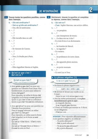 JE M'ENTRAINE
Trouvez toutes les questions possibles, comme
dans l'exemple.
0. - Elle est américaine ?
- Est-ce qu'elle est américaine ?
- Oui, elle est américaine.
1. - . . . ?
Maintenant, trouvez la question et complétez
la réponse, comme dans l'exemple.
0. - Qui est-ce ?
- C'est Sophie Marceau, une actrice célèbre.
1. - . . . ?
- ... un parapluie.
- Elle travaille dans un café.
2. - . . . ?
- ... ?
- ... ?
- Ils viennent de Cannes.
3. - . . . ?
- ... ?
- Non, il n'étudie pas à Paris.
4. -... ?
- ... ?
- ?
- Elles s'appellent Marión et Sophie.
• Qu'est-ce que c'est ?
Qui est-ce ?
Qu'est-ce que c'est ?
K.C'est une brosse à cheveux.
"**> " • i. i • i m iu
J• Avec qu'est-ce que c'est ? on pose une
question sur l'identité d'une chose. Plus
familièrement, on peut aussi utiliser la
forme c'est quoi ?
Pour répondre, on utilise la forme c'est
(singulier) ou la forme ce sont (pluriel) :
Qu'est-ce que c'est ? C'est un ordinateur.
Qu'est-ce que c'est ? Ce sont des ordinateurs.
• Avec qui est-ce ? on pose une question sur
l'identité d'une personne.
Dans le langage informel, on utilise
qui c'est ? ou c'est qui ?
Pour répondre, on utilise aussi la forme
c'esr (singulier) ou la forme ce sont
(pluriel) :
Qui est-ce ? C'est Marie. I C'est la mère
d'Annie.
Qui est-ce ? Ce sont Marie et Robert. I
Ce sont les amis de Paul.
- ... une championne de tennis.
3. - ... il a dans son sac à dos ?
- Il a trois livres et un dictionnaire.
4. -... ?
- ... les lunettes de Marcel.
5. - ... tu regardes ?
- Un western.
6. - . . . ?
- ... les professeurs de notre classe.
7. - . . . ?
- ... des appareils photo anciens.
8. - ... ?
-... un porte-monnaie.
9. - . . . ?
- Ce sont Luc et Yves.
• La phrase négative (1)
ls ne sont pas français
J
On forme la phrase négative avec :
sujet + ne + verbe + pas
• Ne devient n' devant une voyelle ou un
h muet :
J'aime la mer. •» Je n'aime pas la mer.
• Avec les verbes pronominaux, ne se place
immédiatement après le sujet :
Je m'appelle Martine.
Je ne m'appelle pas Martine.
• À l'oral, on n'utilise pas souvent ne. À l'écrit,
ne est obligatoire.
C'estpas vrai.
ATTENTION ! Pour répondre affirmativement
à une question négative, on utilise si :
- Tu parles allemand ?
- Oui, je parle allemand.
- Tu ne parles pas allemand ?
- Si, je parle allemand.
trente-neuf 39
 