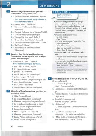 Répondez négativement et corrigez avec
l'information entre parenthèses.
0. - Est-ce que vous êtes professeurs ? [avocats]
- Non, nous ne sommes pas professeurs,
nous sommes avocats.
1. - Max est italien ? [américain]
2. - Est-ce que Sophie habite à Strasbourg ?
[Bordeaux]
3. - L'amie de Pauline est née au Vietnam ? [Mali]
4. - Elles parlent espagnol ? [portugais]
5. - Est-ce qu'elle aime Jean ? [Robert]
6. - Ils travaillent chez Citroën ? [Renault]
7. - Est-ce que ton frère s'appelle Tom ? [Lucas]
8. -Il a 17 ans? [18 ans]
9. - Aujourd'hui, on est le 30 octobre ?
[29 octobre]
Remettez dans l'ordre les éléments pour
formuler une phrase négative avec ne et pas,
comme dans l'exemple.
0. travaillons / à / nous / Orléans -»
Nous ne travaillons pas à Orléans.
1. sont / clés / le / dans / sac / les
2. le / Nantes / train / de / arrive
3. portable / je / le / trouve
4. est / de français / M. Lemarre / prof
5. parlent / langues / ils / trois
6. à / née / Eleonora Abbagnato / Naples / est
7. mes / aiment / chocolat / parents / le
8. est / Camille / tunisienne
9. Madrid / habite / à / Marión Cotillard
Répondez affirmativement aux questions en
utilisant si ou oui.
1. Mika n'est pas libanais ?
2. Est-ce que Mika chante en français ?
3. Eleonora Abbagnato n'est pas italienne ?
4. Est-ce qu'Eleonora a beaucoup de succès ?
5. Emma Watson est professionnelle ?
6. Emma n'est pas célèbre ?
7. Mika ne s'appelle pas Michael ?
8. Eleonora Abbagnato est danseuse ?
9. Emma Watson n'est pas née à Paris ?
10. Emma Watson est anglaise ?
• C'est I II est ( 1 )
C'est un champion.
i II est dessinateur.
J• On utilise c'est pour identifier quelque
chose ou présenter quelqu'un. Dans
les situations informelles, la forme c'est
(singulier) est utilisée à la place de ce sont
(pluriel). La forme négative est ce n'estpas I
ce ne sont pas.
• On utilise c'est I ce sont avec :
- un nom propre.
C'est Claude.
- un nom accompagné d'un article, d'un
adjectif possessif...
C'est I Ce sont mes amis.
C'est unejournaliste compétente.
C'est le livre de français.
• On utilise il est I elle est I ils sont I elles
sont:
- avec un nom sans article qui indique une
profession.
- avec un adjectif qui indique la nationalité,
l'état civil ou la religion.
Il estjournaliste / russe I célibataire I
musulman.
Elles sontjournalistes I russes / célibataires I
musulmanes.
Complétez avec c'est, ce sont, il est, elle est,
ils sont, elles sont.
1. - ... Ludivine Sagnier ?
- Oui.... française ou belge ?
2. ... américaine ;... la femme de Brad Pitt ; c'est
qui ?
3. Fatima et Yasmina ?... des élèves de troisième,
... algériennes.
4. Regarde !... le nouveau prof
de maths. Est-ce qu'... marié ?
5. - Qui est-ce ?
- ... Paul et Jacqueline ;... architectes tous les
deux.
6. - ... médecins ou infirmiers ?
- Médecins ;... des médecins très habiles.
7. - Mme Castel, je vous présente M. Durol....
mon meilleur ami ;... avocat à Nancy.
40 quarante
 
