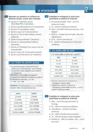 JE M'ENTRAINE
Répondez aux questions en utilisant les
éléments donnés, comme dans l'exemple.
0. Qui est-ce ? [Brad Pitt, acteur]
C'est Brad Pitt, ¡1 est acteur.
1. Qu'est-ce qu'elle fait dans la vie ? [musicienne]
2. Qui est-ce ? [un médecin, suisse]
3. Qu'est-ce que c'est ? [des mouchoirs]
4. Qui est-ce ? [M. et Mme Ledoyen, avocats,
québécois]
5. Quelle est leur profession ? [chanteurs]
6. Qui est-ce ? [des journalistes célèbres,
américains]
7. Qui est-ce ? [Pénélope Cruz, actrice, une star
internationale]
8. Qu'est-ce que c'est ? [mon porte-monnaie]
9. Qu'est-ce qu'il fait dans la vie ? [infirmier]
• Les verbes du premier groupe
• Le premier groupe comprend tous les
verbes qui se terminent par -er à l'infinitif.
Ce sont des verbes réguliers car le radical
ne change pas.
EXCEPTION : le verbe aller est irrégulier.
Au présent de l'indicatif, on ajoute au radical
les désinences suivantes : -e I -es I
-e I -ons I -ez I -ent.
ATTENTION ! Les terminaisons -e, -es, -ent sont
muettes : elles ne se prononcent pas.
parler
je parle
tu parles
il/elle parle
nous parlons
vous parlez
ils/elles parlent
habiter
j'habite
tu habites
il/elle habite
nous habitons
vous habitez
ils/elles habitent
| j Complétez en conjuguant le verbe entre
parenthèses au présent de l'indicatif.
1. Ce n'est pas possible ! Vous ... {arriver)
toujours en retard.
2. Tu... {penser) seulement à t'amuser !
3. Nous ... {travailler) huit heures par jour : c'est
fatigant !
4. Elles ne ... {manger) pas de viande : elles sont
végétariennes.
5. Je ne ... {trouver) pas mon sac.
6. Il... {étudier) sérieusement et il a des notes
excellentes.
• Les verbes aller et venir
• Les verbes aller et venir sont irréguliers.
aller
je vais
tu vas
il/elle va
nous allons
vous allez
ils/elles vont
venir
je viens
tu viens
il/elle vient
nous venons
vous venez
ils/elles viennent
• Devenir, intervenir et se souvenir se
conjuguent comme venir.
• Appartenir, contenir et obtenir se
conjuguent comme tenir {je tiens...), sur le
même modèle que venir.
Complétez en conjuguant le verbe entre
parenthèses au présent de l'indicatif.
1. Elles ... {venir) d'un pays très froid : la
Norvège.
2. Ils ... (aller) en vacances aux Baléares.
3. Cette phrase ... {contenir) une faute :
trouvez-la.
4. Tu ... (aller) à l'école en bus ou à pied ?
5. Tu... (devenir) de plus en plus arrogante !
6. Demain, je ... (aller) au cinéma ; vous ... (venir)
avec moi ?
quarante et un 41
 